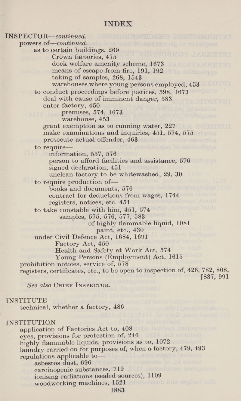 INSPECTOR—continued. powers of—continued. as to certain buildings, 269 Crown factories, 475 dock welfare amenity scheme, 1673 means of escape from fire, 191, 192 taking of samples, 268, 1543 warehouses where young persons employed, 453 to conduct proceedings before justices, 598, 1673 deal with cause of imminent danger, 583 enter factory, 450 premises, 574, 1673 warehouse, 453 grant exemption as to running water, 227 make examinations and inquiries, 451, 574, 575 prosecute actual offender, 463 to require— information, 557, 576 person to afford facilities and assistance, 576 signed declaration, 451 unclean factory to be whitewashed, 29, 30 to require production of— books and documents, 576 contract for deductions from wages, 1744 registers, notices, etc. 451 to take constable with him, 451, 574 samples, 575, 576, 577, 583 of highly fiammable lhquid, 1081 paint, etc., 430 under Civil Defence Act, 1684, 1691 Factory Act, 450 Health and Safety at Work Act, 574 Young Persons (Employment) Act, 1615 prohibition notices, service of, 578 registers, certificates, etc., to be open to inspection of, 426, 782, 808, (837, 991 See also CHIEF INSPECTOR. INSTITUTE technical, whether a factory, 486 INSTITUTION application of Factories Act to, 408 eyes, provisions for protection of, 246 highly flammable liquids, provisions as to, 1072 laundry carried on for purposes of, when a factory, 479, 493 regulations applicable to— asbestos dust, 696 carcinogenic substances, 719 ionising radiations (sealed sources), 1109 woodworking machines, 1521