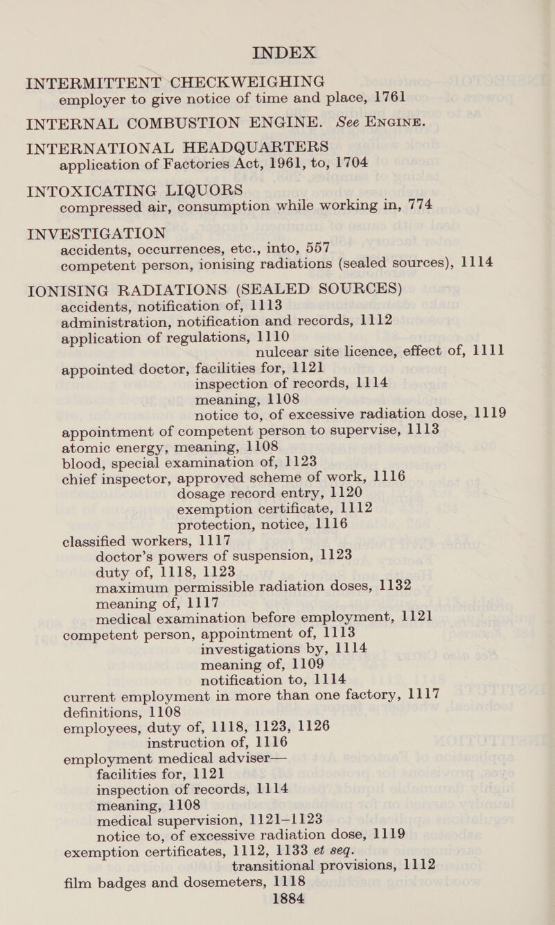 INTERMITTENT CHECKWEIGHING employer to give notice of time and place, 1761 INTERNAL COMBUSTION ENGINE. See ENGINE. INTERNATIONAL HEADQUARTERS application of Factories Act, 1961, to, 1704 INTOXICATING LIQUORS compressed air, consumption while working in, 774 INVESTIGATION accidents, occurrences, etc., into, 557 competent person, ionising radiations (sealed sources), 1114 IONISING RADIATIONS (SEALED SOURCES) accidents, notification of, 1113 administration, notification and records, 1112 application of regulations, 1110 nulcear site licence, effect of, 1111 appointed doctor, facilities for, 1121 inspection of records, 1114 meaning, 1108 notice to, of excessive radiation dose, 1119 appointment of competent person to supervise, 1113 atomic energy, meaning, 1108 blood, special examination of, 1123 chief inspector, approved scheme of work, 1116 dosage record entry, 1120 exemption certificate, 1112 protection, notice, 1116 classified workers, 1117 doctor’s powers of suspension, 1123 duty of, 1118, 1123 maximum permissible radiation doses, 1132 meaning of, 1117 medical examination before employment, 1121 competent person, appointment of, 1113 investigations by, 1114 meaning of, 1109 notification to, 1114 current employment in more than one factory, 1117 definitions, 1108 employees, duty of, 1118, 1123, 1126 instruction of, 1116 employment medical adviser— facilities for, 1121 inspection of records, 1114 meaning, 1108 medical supervision, 1121-1123 notice to, of excessive radiation dose, 1119 exemption certificates, 1112, 1133 et seq. transitional provisions, 1112 film badges and dosemeters, 1118