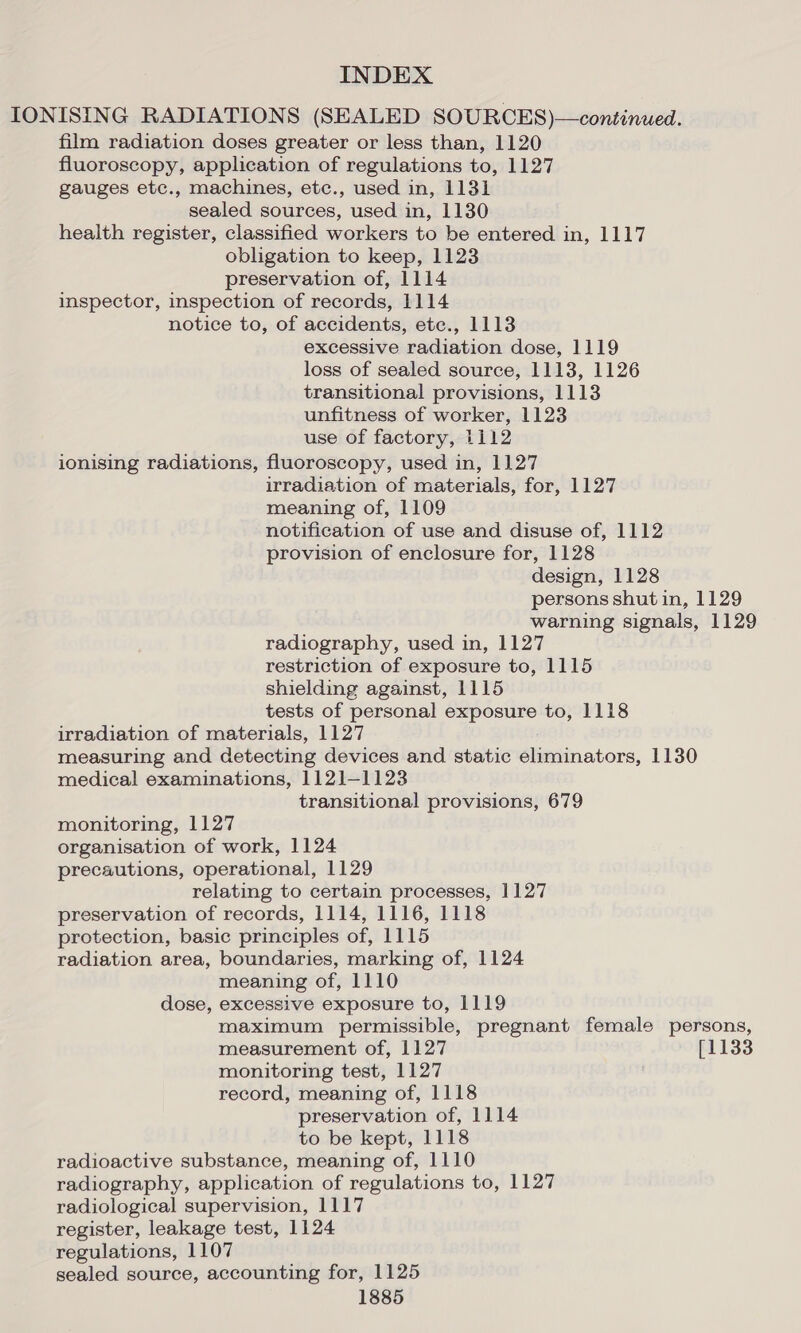 IONISING RADIATIONS (SEALED SOURCES)—continued. film radiation doses greater or less than, 1120 fluoroscopy, application of regulations to, 1127 gauges etc., machines, etc., used in, 1131 sealed sources, used in, 1130 health register, classified workers to be entered in, 1117 obligation to keep, 1123 preservation of, 1114 inspector, inspection of records, 1114 notice to, of accidents, ete., 1113 excessive radiation dose, 1119 loss of sealed source, 1113, 1126 transitional provisions, 1113 unfitness of worker, 1123 use of factory, 1112 ionising radiations, fluoroscopy, used in, 1127 irradiation of materials, for, 1127 meaning of, 1109 notification of use and disuse of, 1112 provision of enclosure for, 1128 design, 1128 persons shut in, 1129 warning signals, 1129 radiography, used in, 1127 restriction of exposure to, 1115 shielding against, 1115 tests of personal exposure to, 1118 irradiation of materials, 1127 measuring and detecting devices and static eliminators, 1130 medical examinations, 1121-1123 transitional provisions, 679 monitoring, 1127 organisation of work, 1124 precautions, operational, 1129 relating to certain processes, 1127 preservation of records, 1114, 1116, 1118 protection, basic principles of, 1115 radiation area, boundaries, marking of, 1124 meaning of, 1110 dose, excessive exposure to, 1119 maximum permissible, pregnant female persons, measurement of, 1127 [1133 monitoring test, 1127 record, meaning of, 1118 preservation of, 1114 to be kept, 1118 radioactive substance, meaning of, 1110 radiography, application of regulations to, 1127 radiological supervision, 1117 register, leakage test, 1124 regulations, 1107 sealed source, accounting for, 1125