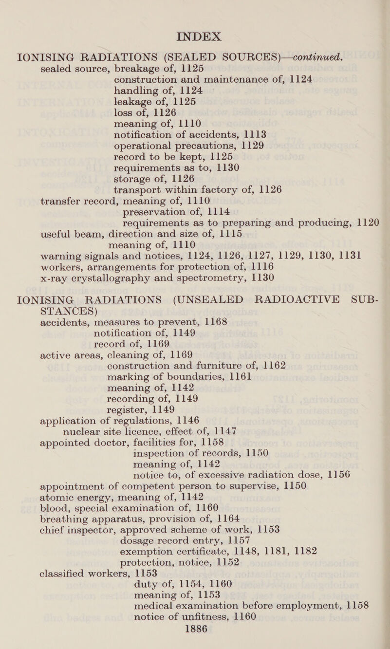 IONISING RADIATIONS (SEALED SOURCES)—continued. sealed source, breakage of, 1125 construction and maintenance of, 1124 handling of, 1124 leakage of, 1125 loss of, 1126 meaning of, 1110 notification of accidents, 1113 operational precautions, 1129 record to be kept, 1125 requirements as to, 1130 storage of, 1126 transport within factory of, 1126 transfer record, meaning of, 1110 preservation of, 1114 requirements as to preparing and producing, 1120 useful beam, direction and size of, 1115 meaning of, 1110 warning signals and notices, 1124, 1126, 1127, 1129, 1130, 1131 workers, arrangements for protection of, 1116 x-ray crystallography and spectrometry, 1130 IONISING RADIATIONS (UNSEALED RADIOACTIVE SUB- STANCES) accidents, measures to prevent, 1168 notification of, 1149 record of, 1169 active areas, cleaning of, 1169 construction and furniture of, 1162 marking of boundaries, 1161 meaning of, 1142 recording of, 1149 register, 1149 application of regulations, 1146 nuclear site licence, effect of, 1147 appointed doctor, facilities for, 1158 inspection of records, 1150 meaning of, 1142 notice to, of excessive radiation dose, 1156 appointment of competent person to supervise, 1150 atomic energy, meaning of, 1142 blood, special examination of, 1160 breathing apparatus, provision of, 1164 chief inspector, approved scheme of work, 1153 dosage record entry, 1157 exemption certificate, 1148, 1181, 1182 protection, notice, 1152 classified workers, 1153 duty of, 1154, 1160 meaning of, 1153 medical examination before employment, 1158 notice of unfitness, 1160