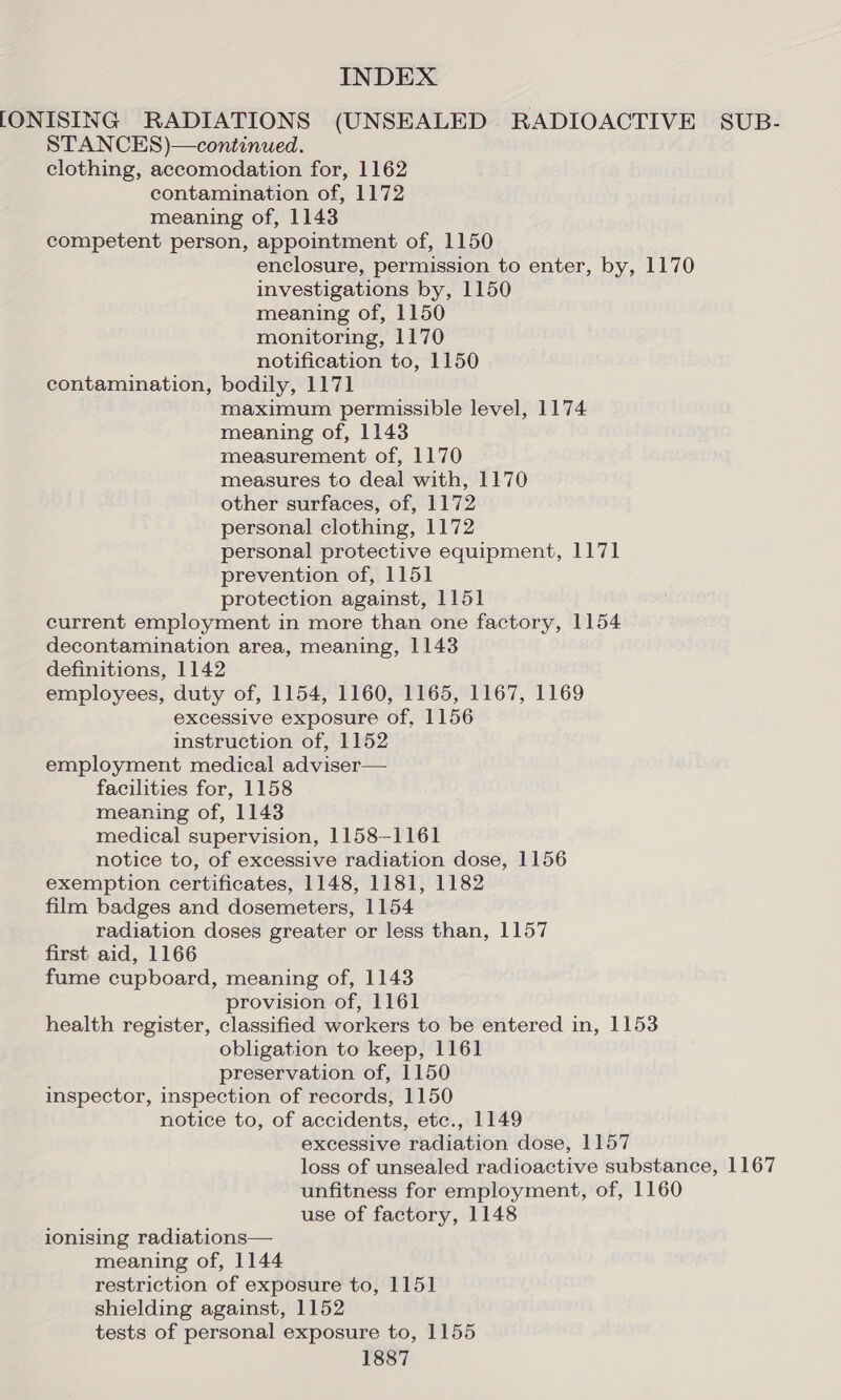 [ONISING RADIATIONS (UNSEALED RADIOACTIVE SUB- STANCES)—continued. clothing, accomodation for, 1162 contamination of, 1172 meaning of, 1143 competent person, appointment of, 1150 enclosure, permission to enter, by, 1170 investigations by, 1150 meaning of, 1150 monitoring, 1170 notification to, 1150 contamination, bodily, 1171 maximum permissible level, 1174 meaning of, 1143 measurement of, 1170 measures to deal with, 1170 other surfaces, of, 1172 personal clothing, 1172 personal protective equipment, 1171 prevention of, 1151 protection against, 1151 current employment in more than one factory, 1154 decontamination area, meaning, 1143 definitions, 1142 employees, duty of, 1154, 1160, 1165, 1167, 1169 excessive exposure of, 1156 instruction of, 1152 employment medical adviser— facilities for, 1158 meaning of, 1143 medical supervision, 1158-1161 notice to, of excessive radiation dose, 1156 exemption certificates, 1148, 1181, 1182 film badges and dosemeters, 1154 radiation doses greater or less than, 1157 first aid, 1166 fume cupboard, meaning of, 1143 provision of, 1161 health register, classified workers to be entered in, 1153 obligation to keep, 1161 preservation of, 1150 inspector, inspection of records, 1150 notice to, of accidents, etc., 1149 excessive radiation dose, 1157 loss of unsealed radioactive substance, 1167 unfitness for employment, of, 1160 use of factory, 1148 ionising radiations— meaning of, 1144 restriction of exposure to, 1151 shielding against, 1152 tests of personal exposure to, 1155