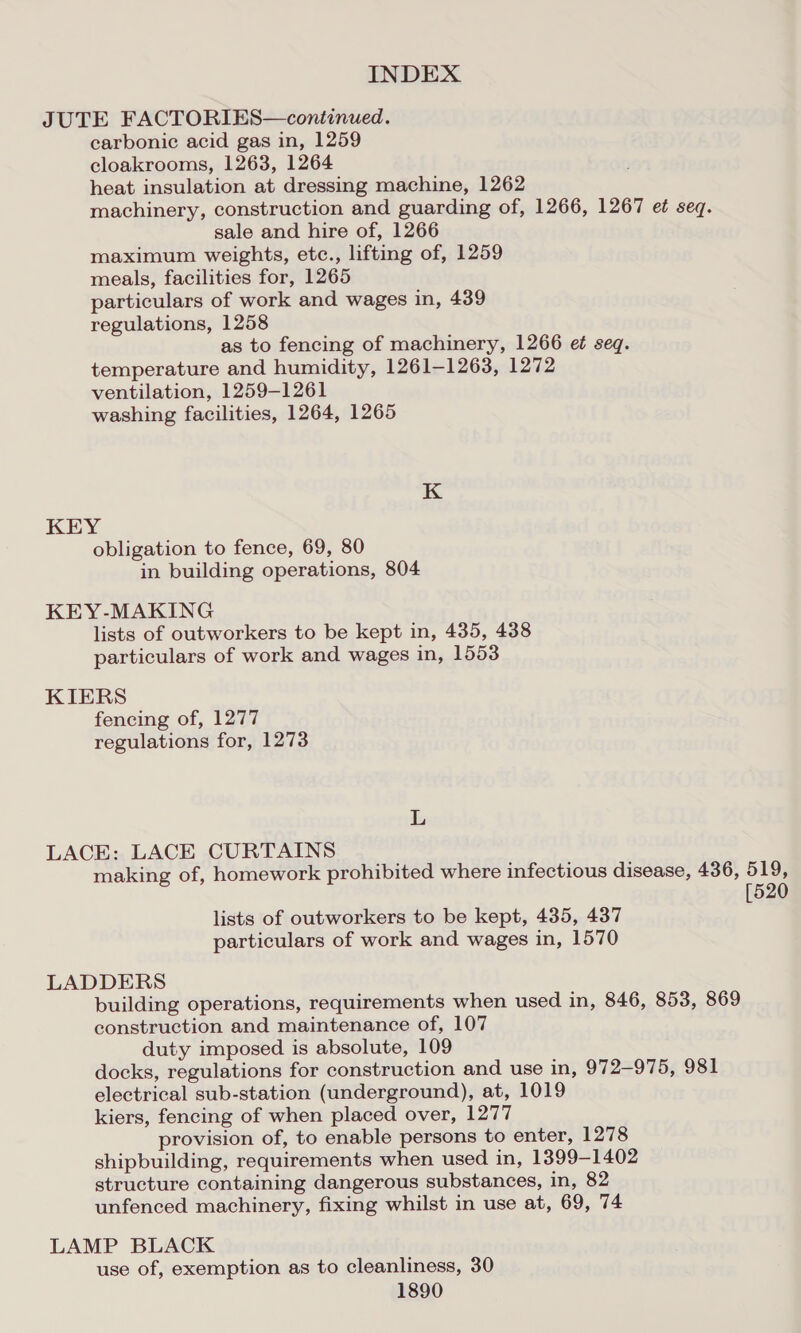 JUTE FACTORIES—continued. carbonic acid gas in, 1259 cloakrooms, 1263, 1264 heat insulation at dressing machine, 1262 machinery, construction and guarding of, 1266, 1267 et seq. sale and hire of, 1266 maximum weights, etc., lifting of, 1259 meals, facilities for, 1265 particulars of work and wages in, 439 regulations, 1258 as to fencing of machinery, 1266 e¢ seq. temperature and humidity, 1261-1263, 1272 ventilation, 1259-1261 washing facilities, 1264, 1265 KEY obligation to fence, 69, 80 in building operations, 804 KEY-MAKING lists of outworkers to be kept in, 435, 438 particulars of work and wages in, 1553 KIERS fencing of, 1277 regulations for, 1273 L LACE: LACE CURTAINS making of, homework prohibited where infectious disease, 436, 519, [520 lists of outworkers to be kept, 435, 437 particulars of work and wages in, 1570 LADDERS building operations, requirements when used in, 846, 853, 869 construction and maintenance of, 107 duty imposed is absolute, 109 docks, regulations for construction and use in, 972-975, 981 electrical sub-station (underground), at, 1019 kiers, fencing of when placed over, 1277 provision of, to enable persons to enter, 1278 shipbuilding, requirements when used in, 1399-1402 structure containing dangerous substances, in, 82 unfenced machinery, fixing whilst in use at, 69, 74 LAMP BLACK use of, exemption as to cleanliness, 30