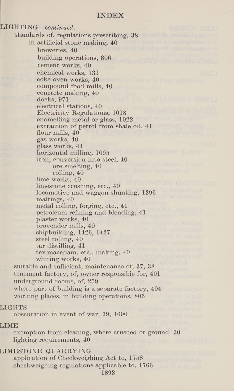 LIGHTING—continued. standards of, regulations prescribing, 38 in artificial stone making, 40 breweries, 40 building operations, 806 cement works, 40 chemical works, 731 coke oven works, 40 compound food mills, 40 concrete making, 40 docks, 971 electrical stations, 40 Electricity Regulations, 1018 enamelling metal or glass, 1022 extraction of petrol from shale oil, 41 flour mills, 40 gas works, 40 glass works, 41 horizontal milling, 1095 iron, conversion into steel, 40 ore smelting, 40 rolling, 40 lime works, 40 limestone crushing, etc., 40 locomotive and waggon shunting, 1296 maltings, 40 metal rolling, forging, etc., 41 petroleum refining and blending, 41 plaster works, 40 provender mills, 40 shipbuilding, 1426, 1427 steel rolling, 40 tar distilling, 41 tar-macadam, etc., making, 40 whiting works, 40 suitable and sufficient, maintenance of, 37, 38 tenement factory, of, owner responsible for, 401 underground rooms, of, 259 where part of building is a separate factory, 404 working places, in building operations, 806 LIGHTS obscuration in event of war, 39, 1690 LIME exemption from cleaning, where crushed or ground, 30 lighting requirements, 40 LIMESTONE QUARRYING application of Checkweighing Act to, 1758 checkweighing regulations applicable to, 1766