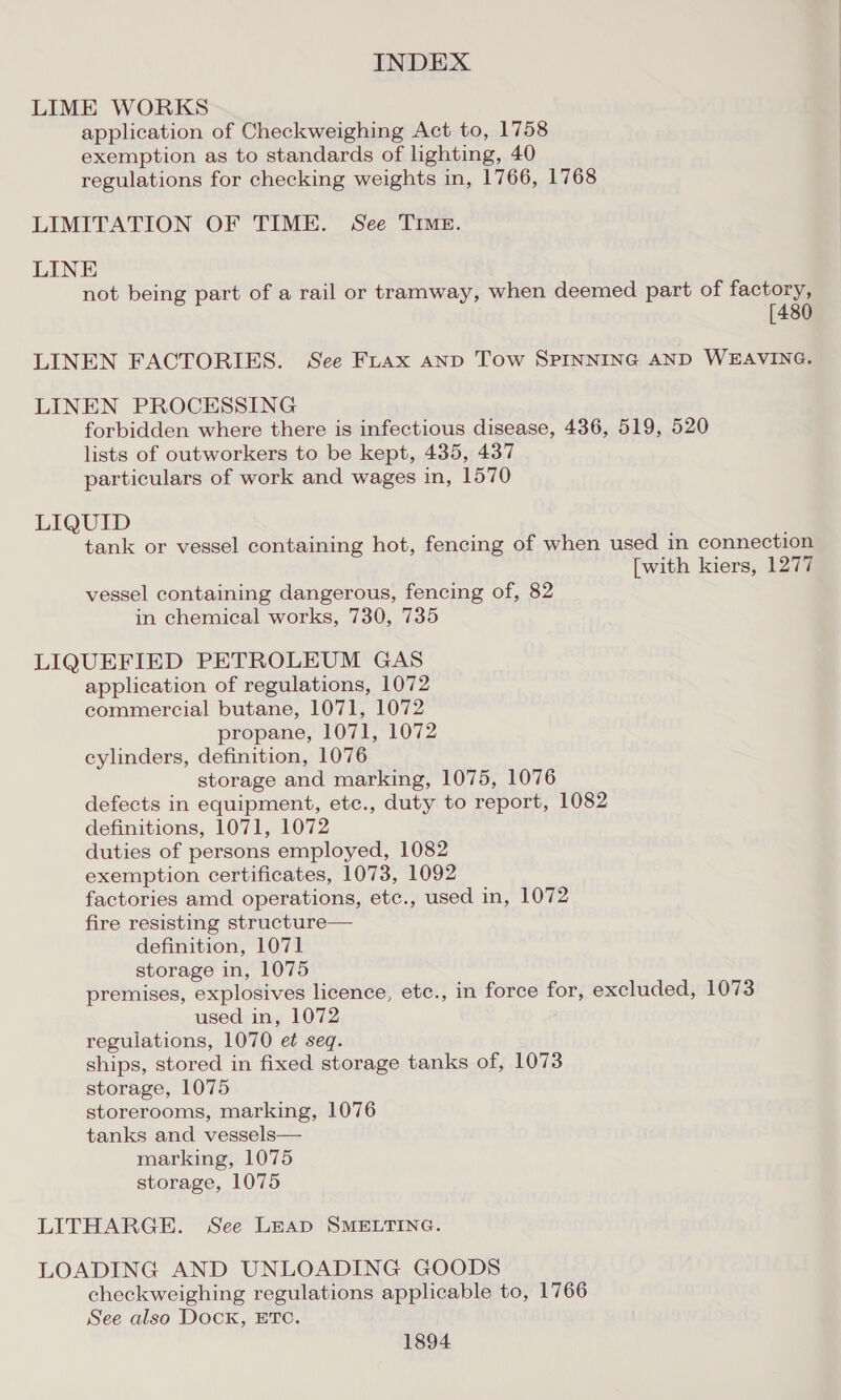 LIME WORKS application of Checkweighing Act to, 1758 exemption as to standards of lighting, 40 regulations for checking weights in, 1766, 1768 LIMITATION OF TIME. See TIMe. LINE not being part of a rail or tramway, when deemed part of factory, [480 LINEN FACTORIES. See Fuax AND Tow SPINNING AND WEAVING. LINEN PROCESSING forbidden where there is infectious disease, 436, 519, 520 lists of outworkers to be kept, 435, 437 particulars of work and wages in, 1570 LIQUID tank or vessel containing hot, fencing of when used in connection [with kiers, 1277 vessel containing dangerous, fencing of, 82 in chemical works, 730, 735 LIQUEFIED PETROLEUM GAS application of regulations, 1072 commercial butane, 1071, 1072 propane, 1071, 1072 cylinders, definition, 1076 storage and marking, 1075, 1076 defects in equipment, etc., duty to report, 1082 definitions, 1071, 1072 duties of persons employed, 1082 exemption certificates, 1073, 1092 factories amd operations, etc., used in, 1072 fire resisting structure— definition, 1071 storage in, 1075 premises, explosives licence, ete., in force for, excluded, 1073 used in, 1072 regulations, 1070 et seq. ships, stored in fixed storage tanks of, 1073 storage, 1075 storerooms, marking, 1076 tanks and vessels— marking, 1075 storage, 1075 LITHARGE. See Leap SMELTING. LOADING AND UNLOADING GOODS checkweighing regulations applicable to, 1766 See also Dock, ETO.