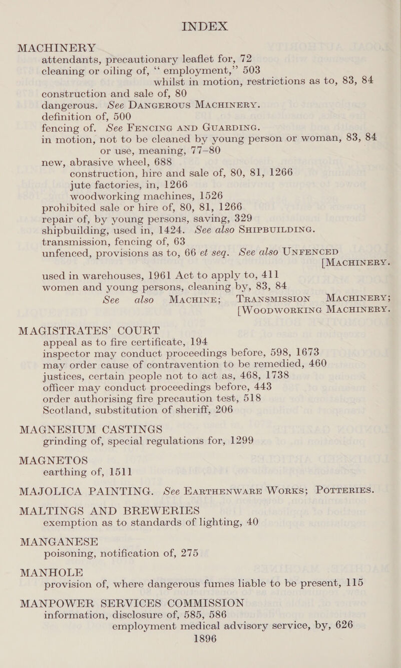 MACHINERY attendants, precautionary leaflet for, 72 cleaning or oiling of, ‘‘ employment,” 503 whilst in motion, restrictions as to, 83, 84 construction and sale of, 80 dangerous. See DANGEROUS MACHINERY. definition of, 500 fencing of. See FENCING AND GUARDING. in motion, not to be cleaned by young person or woman, 83, 84 or use, meaning, 77—80 new, abrasive wheel, 688 construction, hire and sale of, 80, 81, 1266 jute factories, in, 1266 woodworking machines, 1526 prohibited sale or hire of, 80, 81, 1266 repair of, by young persons, saving, 329 shipbuilding, used in, 1424. See also SHIPBUILDING. transmission, fencing of, 63 unfenced, provisions as to, 66 et seg. See also UNFENCED | MACHINERY. used in warehouses, 1961 Act to apply to, 411 women and young persons, cleaning by, 83, 84 See also MACHINE; ‘TRANSMISSION MACHINERY; [WoopWORKING MACHINERY. MAGISTRATES’ COURT appeal as to fire certificate, 194 inspector may conduct proceedings before, 598, 1673 may order cause of contravention to be remedied, 460 justices, certain people not to act as, 468, 1738 officer may conduct proceedings before, 443 order authorising fire precaution test, 518 Scotland, substitution of sheriff, 206 MAGNESIUM CASTINGS grinding of, special regulations for, 1299 MAGNETOS earthing of, 1511 MAJOLICA PAINTING. See EARTHENWARE WORKS; POTTERIES. MALTINGS AND BREWERIES exemption as to standards of lighting, 40 MANGANESE poisoning, notification of, 275 MANHOLE provision of, where dangerous fumes liable to be present, 115 MANPOWER SERVICES COMMISSION information, disclosure of, 585, 586 employment medical advisory service, by, 626 