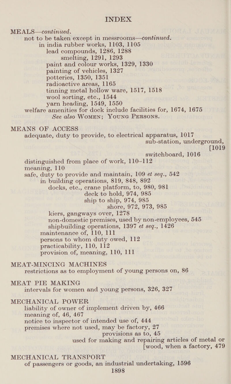 MEALS—continued. not to be taken except in messrooms—continued. in india rubber works, 1103, 1105 lead compounds, 1286, 1288 smelting, 1291, 1293 paint and colour works, 1329, 1330 painting of vehicles, 1327 potteries, 1350, 1351 radioactive areas, 1165 tinning metal hollow ware, 1517, 1518 wool sorting, etc., 1544 yarn heading, 1549, 1550 welfare amenities for dock include facilities for, 1674, 1675 See also WOMEN; YOUNG PERSONS. MEANS OF ACCESS adequate, duty to provide, to electrical apparatus, 1017 sub-station, underground, [1019 switchboard, 1016 distinguished from place of work, 110-112 meaning, 110 safe, duty to provide and maintain, 109 et seq., 542 in building operations, 819, 848, 892 docks, ete., crane platform, to, 980, 981 deck to hold, 974, 985 ship to ship, 974, 985 shore, 972, 973, 985 kiers, gangways over, 1278 non-domestic premises, used by non-employees, 545 shipbuilding operations, 1397 et seq., 1426 maintenance of, 110, 111 persons to whom duty owed, 112 practicability, 110, 112 provision of, meaning, 110, 111 MEAT-MINCING MACHINES restrictions as to employment of young persons on, 86 MEAT PIE MAKING intervals for women and young persons, 326, 327 MECHANICAL POWER liability of owner of implement driven by, 466 meaning of, 46, 467 notice to inspector of intended use of, 444 premises where not used, may be factory, 27 provisions as to, 45 used for making and repairing articles of metal or [wood, when a factory, 479 MECHANICAL TRANSPORT of passengers or goods, an industrial undertaking, 1596