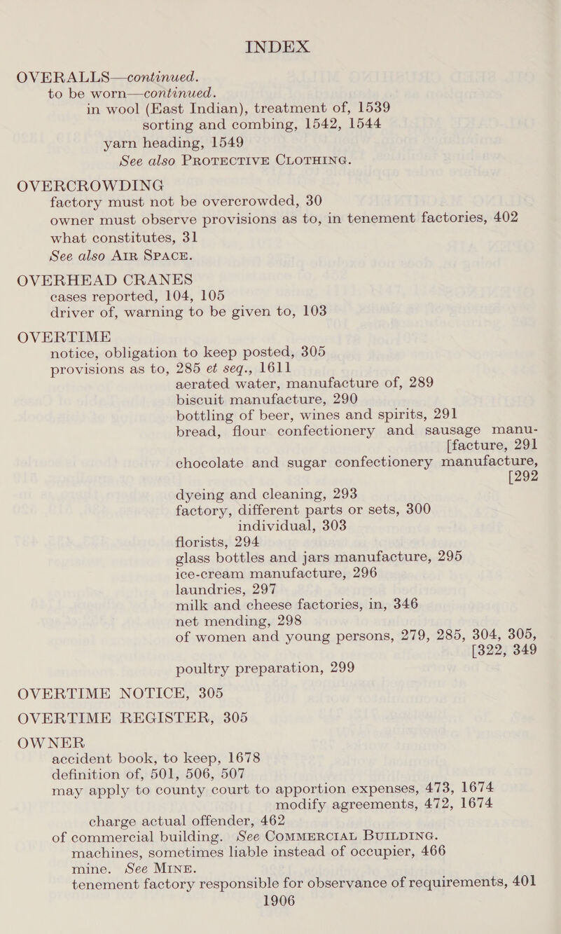 OVERALLS—continued. to be worn—continued. in wool (East Indian), treatment of, 1539 sorting and combing, 1542, 1544 yarn heading, 1549 See also PROTECTIVE CLOTHING. OVERCROWDING factory must not be overcrowded, 30 owner must observe provisions as to, in tenement factories, 402 what constitutes, 31 See also AIR SPACE. OVERHEAD CRANES cases reported, 104, 105 driver of, warning to be given to, 103 OVERTIME notice, obligation to keep posted, 305 provisions as to, 285 et seq., 1611 aerated water, manufacture of, 289 biscuit manufacture, 290 bottling of beer, wines and spirits, 291 bread, flour confectionery and sausage manu- (facture, 291 chocolate and sugar confectionery manufacture, [292 dyeing and cleaning, 293 factory, different parts or sets, 300 individual, 303 florists, 294 glass bottles and jars manufacture, 295 ice-cream manufacture, 296 laundries, 297 milk and cheese factories, in, 346 net mending, 298 of women and young persons, 279, 285, 304, 305, [322, 349 poultry preparation, 299 OVERTIME NOTICE, 305 OVERTIME REGISTER, 305 OWNER accident book, to keep, 1678 definition of, 501, 506, 507 may apply to county court to apportion expenses, 473, 1674 modify agreements, 472, 1674 charge actual offender, 462 of commercial building. See COMMERCIAL BUILDING. machines, sometimes liable instead of occupier, 466 mine. See MINE. tenement factory responsible for observance of requirements, 401