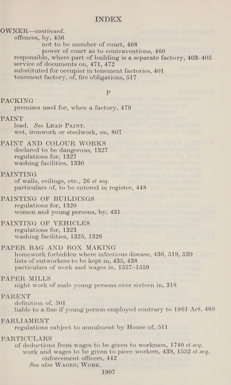 OW NER—continued. offences, by, 456 not to be member of court, 468 power of court as to contraventions, 460 responsible, where part of building is a separate factory, 403-405 service of documents on, 471, 472 substituted for occupier in tenement factories, 401 tenement factory, of, fire obligations, 517 A PACKING premises used for, when a factory, 479 PAINT lead. See Leap PAINT. wet, ironwork or steelwork, on, 807 PAINT AND COLOUR WORKS declared to be dangerous, 1327 regulations for, 1327 washing facilities, 1330 PAINTING of walls, ceilings, etc., 26 et seq. particulars of, to be entered in register, 448 PAINTING OF BUILDINGS regulations for, 1320 women and young persons, by, 431 PAINTING OF VEHICLES regulations for, 1323 washing facilities, 1325, 1326 PAPER BAG AND BOX MAKING homework forbidden where infectious disease, 436, 519, 520 lists of outworkers to be kept in, 435, 438 particulars of work and wages in, 1557-1559 PAPER MILLS night work of male young persons over sixteen in, 318 PARENT definition of, 501 liable to a fine if young person employed contrary to 1961 Act, 460 PARLIAMENT regulations subject to annulment by House of, 511 PARTICULARS of deductions from wages to be given to workmen, 1740 et seq. work and wages to be given to piece workers, 439, 1552 et seq. enforcement officers, 442 See also WAGES; WORK.
