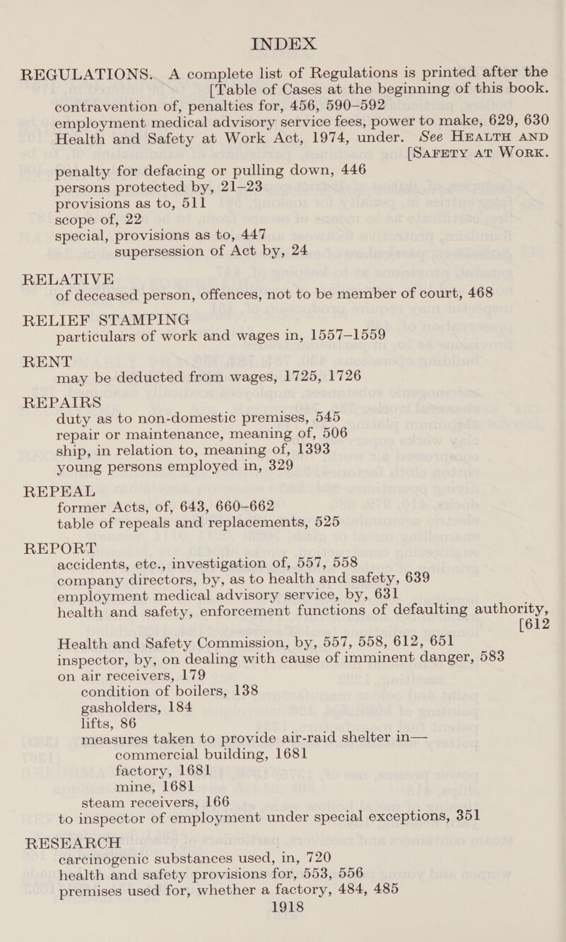 REGULATIONS. A complete list of Regulations is printed after the [Table of Cases at the beginning of this book. contravention of, penalties for, 456, 590-592 employment medical advisory service fees, power to make, 629, 630 Health and Safety at Work Act, 1974, under. See HEALTH AND [SAFETY AT WORK. penalty for defacing or pulling down, 446 persons protected by, 21-23 provisions as to, 511 scope of, 22 special, provisions as to, 447 supersession of Act by, 24 RELATIVE of deceased person, offences, not to be member of court, 468 RELIEF STAMPING particulars of work and wages in, 1557-1559 RENT may be deducted from wages, 1725, 1726 REPAIRS duty as to non-domestic premises, 545 repair or maintenance, meaning of, 506 ship, in relation to, meaning of, 1393 young persons employed in, 329 REPEAL former Acts, of, 643, 660-662 table of repeals and replacements, 525 REPORT accidents, etc., investigation of, 557, 558 company directors, by, as to health and safety, 639 employment medical advisory service, by, 631 health and safety, enforcement functions of defaulting authority, Health and Safety Commission, by, 557, 558, 612, 651 inspector, by, on dealing with cause of imminent danger, 583 on air receivers, 179 condition of boilers, 138 gasholders, 184 lifts, 86 measures taken to provide air-raid shelter in— commercial building, 1681 factory, 1681 mine, 1681 steam receivers, 166 to inspector of employment under special exceptions, 351 RESEARCH. carcinogenic substances used, in, 720 health and safety provisions for, 553, 556 premises used for, whether a factory, 484, 485