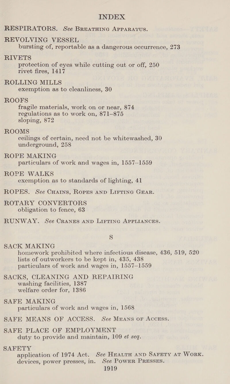 RESPIRATORS. See BREATHING APPARATUS. REVOLVING VESSEL bursting of, reportable as a dangerous occurrence, 273 RIVETS protection of eyes while cutting out or off, 250 rivet fires, 1417 ROLLING MILLS exemption as to cleanliness, 30 ROOFS fragile materials, work on or near, 874 regulations as to work on, 871-875 sloping, 872 ROOMS ceilings of certain, need not be whitewashed, 30 underground, 258 ROPE MAKING particulars of work and wages in, 1557-1559 ROPE WALKS exemption as to standards of lighting, 41 ROPES. See CHAIns, Ropes AND LIFTING GEAR. ROTARY CONVERTORS obligation to fence, 63 RUNWAY. See CRANES AND LIFTING APPLIANCES. S SACK MAKING homework prohibited where infectious disease, 436, 519, 520 lists of outworkers to be kept in, 435, 438 particulars of work and wages in, 1557-1559 SACKS, CLEANING AND REPAIRING washing facilities, 1387 welfare order for, 1386 SAFE MAKING particulars of work and wages in, 1568 SAFE MEANS OF ACCESS. See MEANS oF ACCESS. SAFE PLACE OF EMPLOYMENT duty to provide and maintain, 109 et seq. SAFETY application of 1974 Act. See HEALTH AND Sarety AT WORK. devices, power presses, in. See POWER PRESSES.