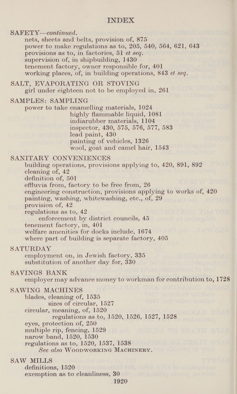 SAFET Y—continued. nets, sheets and belts, provision of, 875 power to make regulations as to, 205, 540, 564, 621, 643 provisions as to, in factories, 51 et seq. supervision of, in shipbuilding, 1430 tenement factory, owner responsible for, 401 working places, of, in building operations, 843 ef seq. SALT, EVAPORATING OR STOVING girl under eighteen not to be employed in, 261 SAMPLES: SAMPLING power to take enamelling materials, 1024 highly flammable liquid, 1081 indiarubber materials, 1104 inspector, 430, 575, 576, 577, 583 lead paint, 430 painting of vehicles, 1326 wool, goat and camel hair, 1543 SANITARY CONVENIENCES building operations, provisions applying to, 420, 891, 892 cleaning of, 42 definition of, 501 effluvia from, factory to be free from, 26 engineering construction, provisions applying to works of, 420 painting, washing, whitewashing, etc., of, 29 provision of, 42 regulations as to, 42 enforcement by district councils, 45 tenement factory, in, 401 welfare amenities for docks include, 1674 where part of building is separate factory, 405 SATURDAY employment on, in Jewish factory, 335 substitution of another day for, 330 SAVINGS BANK employer may advance money to workman for contribution to, 1728 SAWING MACHINES blades, cleaning of, 1535 sizes of circular, 1527 circular, meaning, of, 1520 regulations as to, 1520, 1526, 1527, 1528 eyes, protection of, 250 multiple rip, fencing, 1529 narow band, 1520, 1530 regulations as to, 1520, 1537, 1538 See also WOODWORKING MACHINERY. SAW MILLS definitions, 1520 exemption as to cleanliness, 30