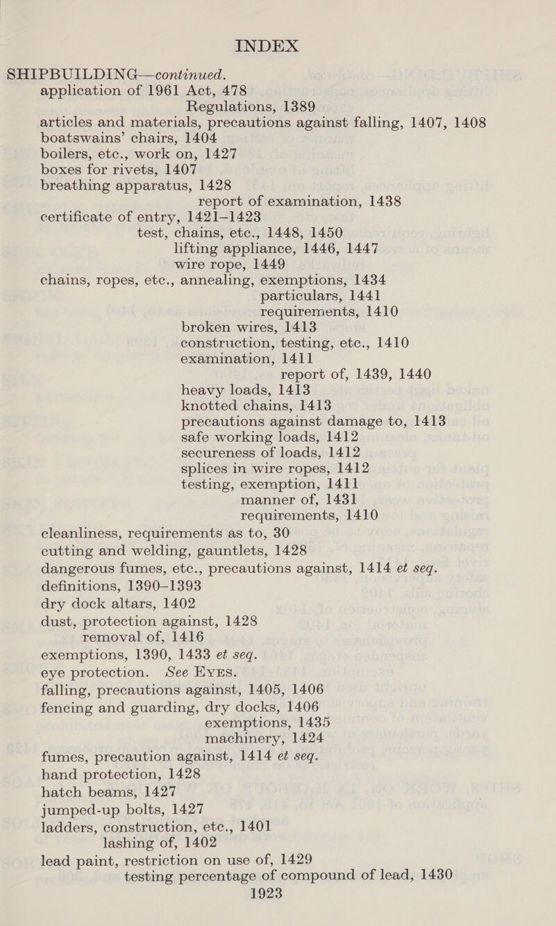 SHIPBUILDING—continued. application of 1961 Act, 478 Regulations, 1389 articles and materials, precautions against falling, 1407, 1408 boatswains’ chairs, 1404 boilers, etc., work on, 1427 boxes for rivets, 1407 breathing apparatus, 1428 report of examination, 1438 certificate of entry, 1421-1423 test, chains, ete., 1448, 1450 lifting appliance, 1446, 1447 wire rope, 1449 chains, ropes, etc., annealing, exemptions, 1434 particulars, 1441 requirements, 1410 broken wires, 1413 construction, testing, etc., 1410 examination, 1411 report of, 1439, 1440 heavy loads, 1413 knotted chains, 1413 precautions against damage to, 1413 safe working loads, 1412 secureness of loads, 1412 splices in wire ropes, 1412 testing, exemption, 1411 manner of, 1431 requirements, 1410 cleanliness, requirements as to, 30 cutting and welding, gauntlets, 1428 dangerous fumes, etc., precautions against, 1414 et seq. definitions, 1390-1393 dry dock altars, 1402 dust, protection against, 1428 removal of, 1416 exemptions, 1390, 1433 e¢ seq. eye protection. See EYES. falling, precautions against, 1405, 1406 fencing and guarding, dry docks, 1406 exemptions, 1435 machinery, 1424 fumes, precaution against, 1414 et seq. hand protection, 1428 hatch beams, 1427 jumped-up bolts, 1427 ladders, construction, etc., 1401 lashing of, 1402 lead paint, restriction on use of, 1429 testing percentage of compound of lead, 1430