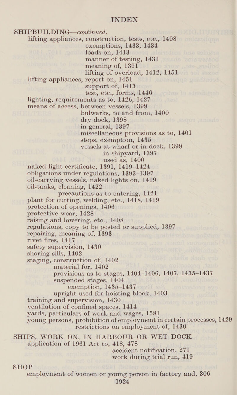 SHIPBUILDING—continued. lifting appliances, construction, tests, etc., 1408 exemptions, 1433, 1434 loads on, 1413 manner of testing, 1431 meaning of, 1391 lifting of overload, 1412, 1451 lifting appliances, report on, 1451 support of, 1413 test, etc., forms, 1446 lighting, requirements as to, 1426, 1427 means of access, between vessels, 1399 bulwarks, to and from, 1400 dry dock, 1398 in general, 1397 miscellaneous provisions as to, 1401 steps, exemption, 1435 vessels at wharf or in dock, 1399 in shipyard, 1397 used as, 1400 naked light certificate, 1391, 1419-1424 obligations under regulations, 1393-1397 oil-carrying vessels, naked lights on, 1419 oil-tanks, cleaning, 1422 precautions as to entering, 1421 plant for cutting, welding, etc., 1418, 1419 protection of openings, 1406 protective wear, 1428 raising and lowering, etc., 1408 regulations, copy to be posted or supplied, 1397 repairing, meaning of, 1393 rivet fires, 1417 safety supervision, 1430 shoring sills, 1402 staging, construction of, 1402 material for, 1402 provisions as to stages, 1404-1406, 1407, 1435-1437 suspended stages, 1404 exemption, 1435-1437 upright used for hoisting block, 1403 training and supervision, 1430 ventilation of confined spaces, 1414 yards, particulars of work and wages, 1581 young persons, prohibition of employment in certain processes, 1429 restrictions on employment of, 1430 SHIPS, WORK ON, IN HARBOUR OR WET DOCK application of 1961 Act to, 418, 478 accident notification, 271 work during trial run, 419 SHOP employment of women or young person in factory and, 306
