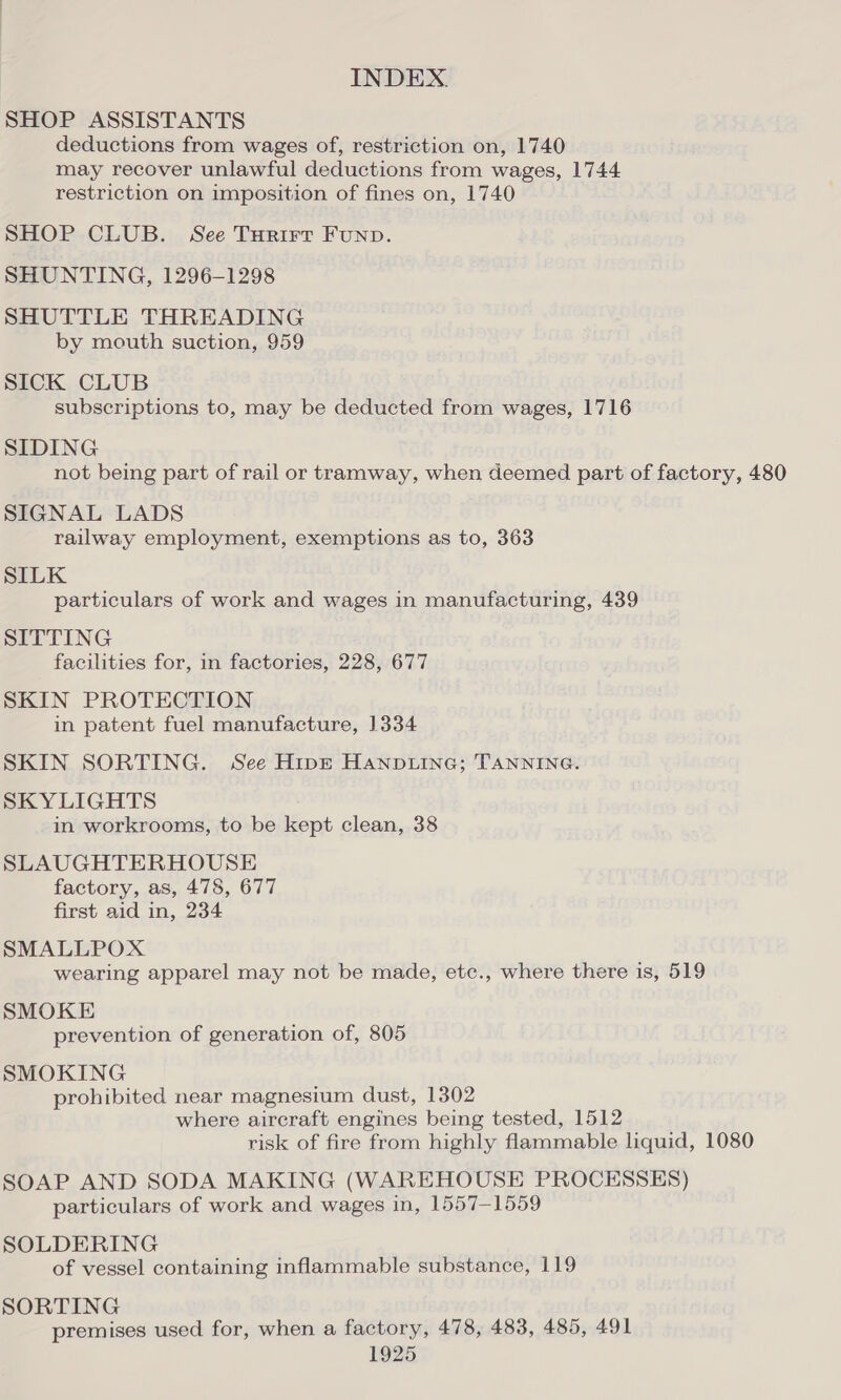 SHOP ASSISTANTS deductions from wages of, restriction on, 1740 may recover unlawful deductions from wages, 1744 restriction on imposition of fines on, 1740 SHOP CLUB. See Turirt Funp. SHUNTING, 1296-1298 SHUTTLE THREADING by mouth suction, 959 SICK CLUB subscriptions to, may be deducted from wages, 1716 SIDING not being part of rail or tramway, when deemed part of factory, 480 SIGNAL LADS railway employment, exemptions as to, 363 SILK particulars of work and wages in manufacturing, 439 SITTING facilities for, in factories, 228, 677 SKIN PROTECTION in patent fuel manufacture, 1334 SKIN SORTING. See HipEt Hanp.ine; TANNING. SKYLIGHTS in workrooms, to be kept clean, 38 SLAUGHTERHOUSE factory, as, 478, 677 first aid in, 234 SMALLPOX wearing apparel may not be made, etc., where there is, 519 SMOKE prevention of generation of, 805 SMOKING prohibited near magnesium dust, 1302 where aircraft engines being tested, 1512 risk of fire from highly flammable liquid, 1080 SOAP AND SODA MAKING (WAREHOUSE PROCESSES) particulars of work and wages in, 1557-1559 SOLDERING of vessel containing inflammable substance, 119 SORTING premises used for, when a factory, 478, 483, 485, 491