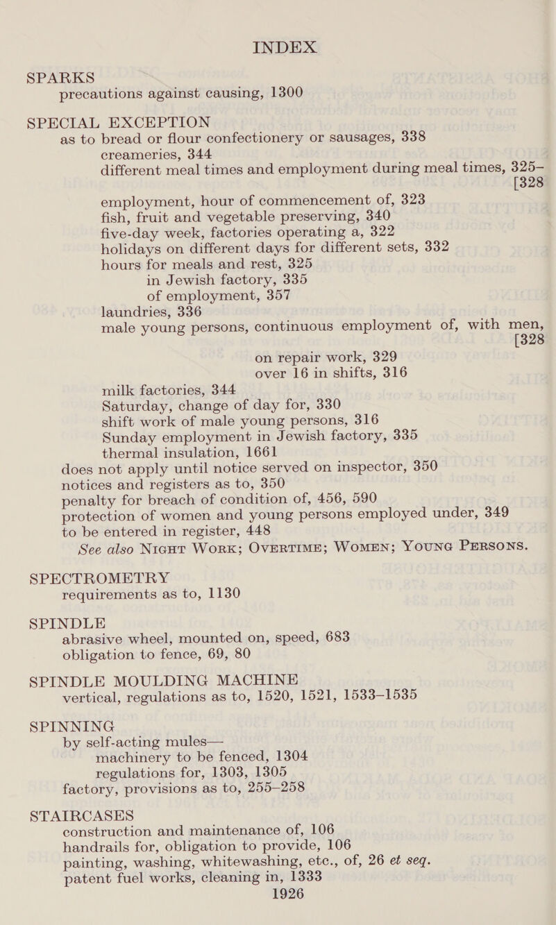 SPARKS precautions against causing, 1300 SPECIAL EXCEPTION as to bread or flour confectionery or sausages, 338 creameries, 344 different meal times and employment during meal times, 325- 3 employment, hour of commencement of, 323 fish, fruit and vegetable preserving, 340 five-day week, factories operating a, 322 holidays on different days for different sets, 332 hours for meals and rest, 325 in Jewish factory, 335 of employment, 357 laundries, 336 on repair work, 329 over 16 in shifts, 316 milk factories, 344 Saturday, change of day for, 330 shift work of male young persons, 316 Sunday employment in Jewish factory, 335 thermal insulation, 1661 does not apply until notice served on inspector, 350 notices and registers as to, 350 penalty for breach of condition of, 456, 590 protection of women and young persons employed under, 349 to be entered in register, 448 See also Niaut Work; OVERTIME; WoMEN; YOUNG PERSONS. SPECTROMETRY requirements as to, 1130 SPINDLE abrasive wheel, mounted on, speed, 683 obligation to fence, 69, 80 SPINDLE MOULDING MACHINE vertical, regulations as to, 1520, 1521, 1533-1535 SPINNING by self-acting mules— machinery to be fenced, 1304 regulations for, 1303, 1305 factory, provisions as to, 255-258 STAIRCASES construction and maintenance of, 106 handrails for, obligation to provide, 106 painting, washing, whitewashing, etc., of, 26 et seq. patent fuel works, cleaning in, 1333