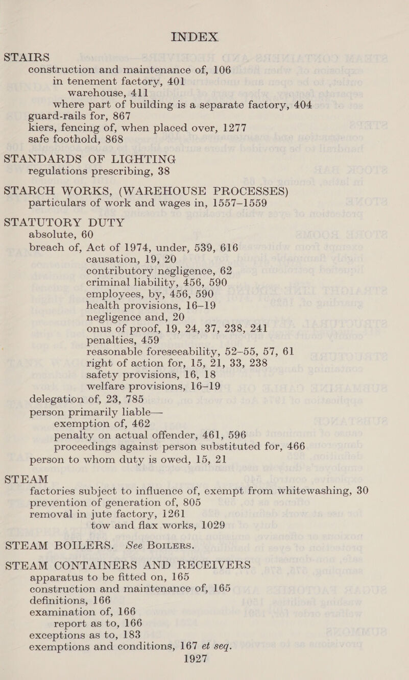 STAIRS construction and maintenance of, 106 in tenement factory, 401 warehouse, 411 where part of building is a separate factory, 404 guard-rails for, 867 kiers, fencing of, when placed over, 1277 safe foothold, 868 STANDARDS OF LIGHTING regulations prescribing, 38 STARCH WORKS, (WAREHOUSE PROCESSES) particulars of work and wages in, 1557-1559 STATUTORY DUTY absolute, 60 breach of, Act of 1974, under, 539, 616 causation, 19, 20 contributory negligence, 62 criminal liability, 456, 590 employees, by, 456, 590 health provisions, 16—19 negligence and, 20 onus of proof, 19, 24, 37, 238, 241 penalties, 459 reasonable foreseeability, 52-55, 57, 61 right of action for, 15, 21, 33, 238 safety provisions, 16, 18 welfare provisions, 16-19 delegation of, 23, 785 person primarily hable— exemption of, 462 penalty on actual offender, 461, 596 proceedings against person substituted for, 466 person to whom duty is owed, 15, 21 STEAM factories subject to influence of, exempt from whitewashing, 30 prevention of generation of, 805 removal in jute factory, 1261 tow and flax works, 1029 STEAM BOILERS. See Borcers. STEAM CONTAINERS AND RECEIVERS apparatus to be fitted on, 165 construction and maintenance of, 165 definitions, 166 examination of, 166 report as to, 166 exceptions as to, 183 exemptions and conditions, 167 et seq.