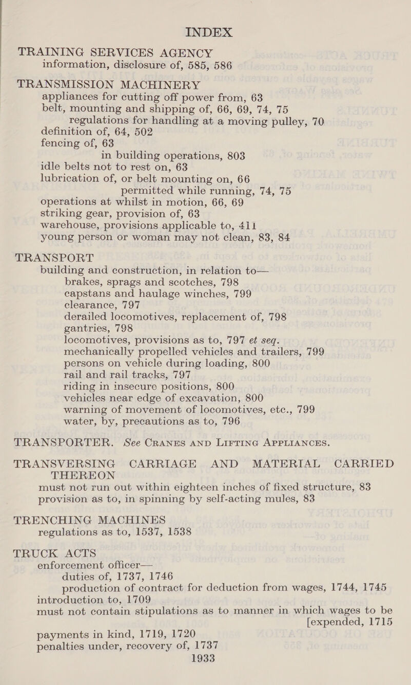 TRAINING SERVICES AGENCY information, disclosure of, 585, 586 TRANSMISSION MACHINERY appliances for cutting off power from, 63 belt, mounting and shipping of, 66, 69, 74, 75 regulations for handling at a moving pulley, 70 definition of, 64, 502 fencing of, 63 in building operations, 803 idle belts not to rest on, 63 lubrication of, or belt mounting on, 66 permitted while running, 74, 75 operations at whilst in motion, 66, 69 striking gear, provision of, 63 warehouse, provisions applicable to, 411 young person or woman may not clean, 83, 84 TRANSPORT building and construction, in relation to— brakes, sprags and scotches, 798 capstans and haulage winches, 799 clearance, 797 derailed locomotives, replacement of, 798 gantries, 798 locomotives, provisions as to, 797 et seq. mechanically propelled vehicles and trailers, 799 persons on vehicle during loading, 800 rail and rail tracks, 797 riding in insecure positions, 800 vehicles near edge of excavation, 800 warning of movement of locomotives, etc., 799 water, by, precautions as to, 796 TRANSPORTER. See CRANES AND LIFTING APPLIANCES. TRANSVERSING CARRIAGE AND MATERIAL CARRIED THEREON must not run out within eighteen inches of fixed structure, 83 provision as to, in spinning by self-acting mules, 83 TRENCHING MACHINES regulations as to, 1537, 1538 TRUCK ACTS enforcement officer— duties of, 1737, 1746 production of contract for deduction from wages, 1744, 1745 introduction to, 1709 must not contain stipulations as to manner in which wages to be [expended, 1715 payments in kind, 1719, 1720 penalties under, recovery of, 1737