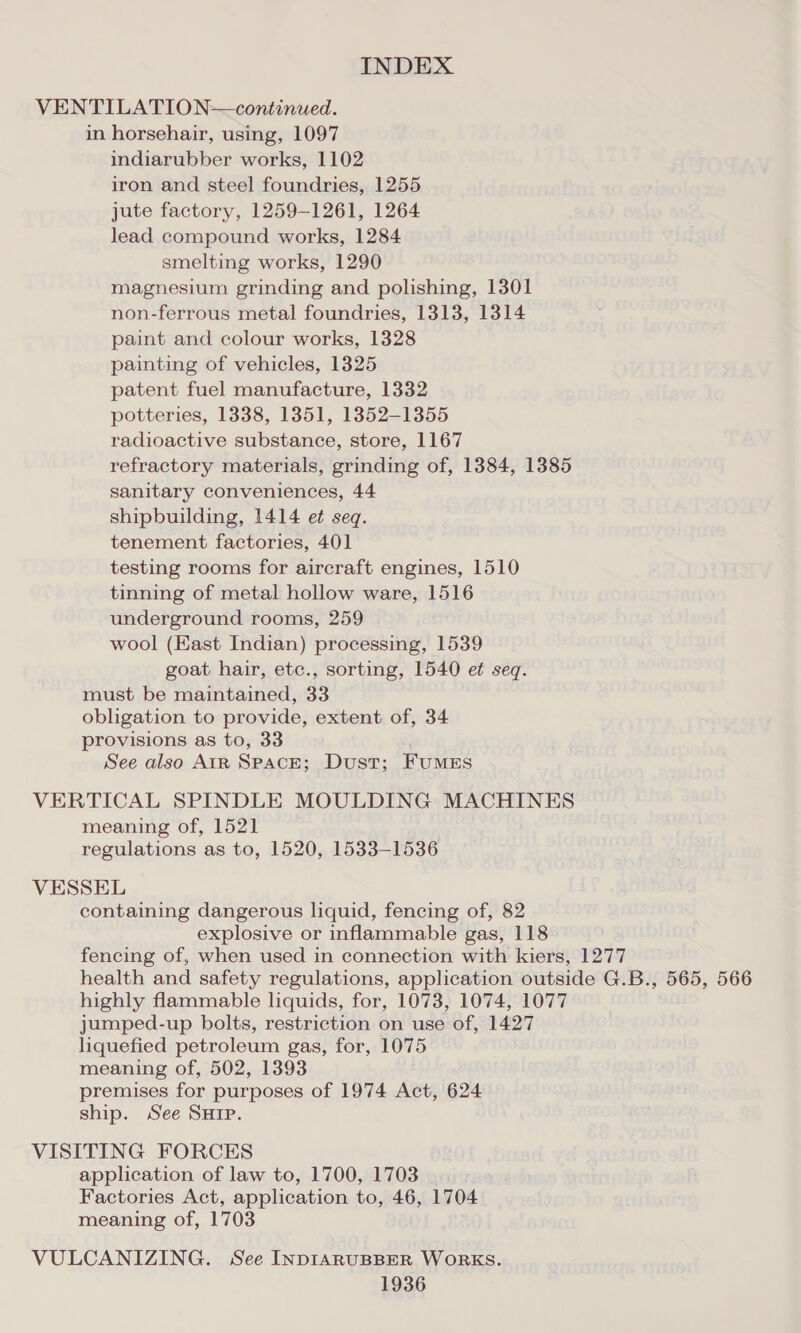 VENTILATION—continued. in horsehair, using, 1097 indiarubber works, 1102 iron and steel foundries, 1255 jute factory, 1259-1261, 1264 lead compound works, 1284 smelting works, 1290 magnesium grinding and polishing, 1301 non-ferrous metal foundries, 1313, 1314 paint and colour works, 1328 painting of vehicles, 1325 patent fuel manufacture, 1332 potteries, 1338, 1351, 1852-1355 radioactive substance, store, 1167 refractory materials, grinding of, 1384, 1385 sanitary conveniences, 44 shipbuilding, 1414 et seq. tenement factories, 401 testing rooms for aircraft engines, 1510 tinning of metal hollow ware, 1516 underground rooms, 259 wool (East Indian) processing, 1539 goat hair, etc., sorting, 1540 et seq. must be maintained, 33 obligation to provide, extent of, 34 provisions as to, 33 See also AIR SPACE; Dust; Fumes VERTICAL SPINDLE MOULDING MACHINES meaning of, 1521 regulations as to, 1520, 1533-1536 VESSEL containing dangerous liquid, fencing of, 82 explosive or inflammable gas, 118 fencing of, when used in connection with kiers, 1277 health and safety regulations, application outside G.B., 565, 566 highly flammable liquids, for, 1073, 1074, 1077 jumped-up bolts, restriction on use of, 1427 liquefied petroleum gas, for, 1075 meaning of, 502, 1393 premises for purposes of 1974 Act, 624 ship. See SHIP. VISITING FORCES application of law to, 1700, 1703 Factories Act, application to, 46, 1704 meaning of, 1703 VULCANIZING. See INDIARUBBER WoRKS.