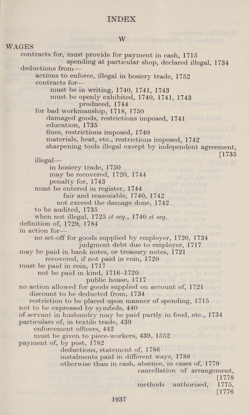 WwW WAGES contracts for, must provide for payment in cash, 1715 spending at particular shop, declared illegal, 1734 deductions from— actions to enforce, illegal in hosiery trade, 1752 contracts for— must be in writing, 1740, 1741, 1743 must be openly exhibited, 1740, 1741, 1743 produced, 1744 for bad workmanship, 1718, 1750 damaged goods, restrictions imposed, 1741 education, 1735 fines, restrictions imposed, 1740 materials, heat, etc., restrictions imposed, 1742 sharpening tools illegal except by independent agreement, [1735 illegal— in hosiery trade, 1750 may be recovered, 1720, 1744 penalty for, 1743 must be entered in register, 1744 fair and reasonable, 1740, 1742 not exceed the damage done, 1742 to be audited, 1735 when not illegal, 1725 et seq., 1740 et seq. definition of, 1729, 1784 in action for— no set-off for goods supphed by employer, 1720, 1734 judgment debt due to employer, 1717 may be paid in bank notes, or treasury notes, 1721 recovered, if not paid in coin, 1720 must be paid in coin, 1717 not be paid in kind, 1716-1720 public house, 1717 no action allowed for goods supplied on account of, 1721 discount to be deducted from, 1734 restriction to be placed upon manner of spending, 1715 not to be expressed by symbols, 440 of servant in husbandry may be paid partly in food, etc., 1734 particulars of, in textile trade, 439 enforcement officers, 442 must be given to piece-workers, 439, 1552 payment of, by post, 1782 deductions, statement of, 1786 instalments paid in different ways, 1788 otherwise than in cash, absence, in cases of, 1779 cancellation of arrangement, [1778 methods authorised, 1775, [1776