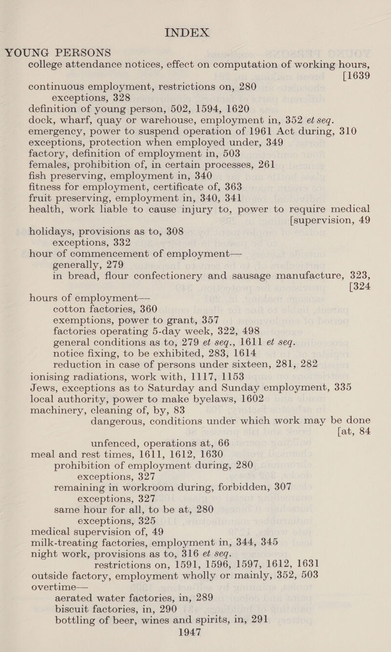 YOUNG PERSONS college attendance notices, effect on computation of working hours, [1639 continuous employment, restrictions on, 280 exceptions, 328 definition of young person, 502, 1594, 1620 dock, wharf, quay or warehouse, employment in, 352 et seq. emergency, power to suspend operation of 1961 Act during, 310 exceptions, protection when employed under, 349 factory, definition of employment in, 503 females, prohibition of, in certain processes, 261 fish preserving, employment in, 340 fitness for employment, certificate of, 363 fruit preserving, employment in, 340, 341 health, work lable to cause injury to, power to require medical [supervision, 49 holidays, provisions as to, 308 exceptions, 332 hour of commencement of employment— generally, 279 in bread, flour confectionery and sausage manufacture, 323, [324 hours of employment— cotton factories, 360 exemptions, power to grant, 357 factories operating 5-day week, 322, 498 general conditions as to, 279 et seq., 1611 et seq. notice fixing, to be exhibited, 283, 1614 reduction in case of persons under sixteen, 281, 282 ionising radiations, work with, 1117, 1153 Jews, exceptions as to Saturday and Sunday employment, 335 local authority, power to make byelaws, 1602 machinery, cleaning of, by, 83 dangerous, conditions under which work may be done [at, 84 unfenced, operations at, 66 meal and rest times, 1611, 1612, 1630 prohibition of employment during, 280 exceptions, 327 remaining in workroom during, forbidden, 307 exceptions, 327 same hour for all, to be at, 280 exceptions, 325 medical supervision of, 49 milk-treating factories, employment in, 344, 345 night work, provisions as to, 316 e¢ seq. restrictions on, 1591, 1596, 1597, 1612, 1631 outside factory, employment wholly or mainly, 352, 503 overtime— aerated water factories, in, 289 biscuit factories, in, 290 bottling of beer, wines and spirits, in, 291