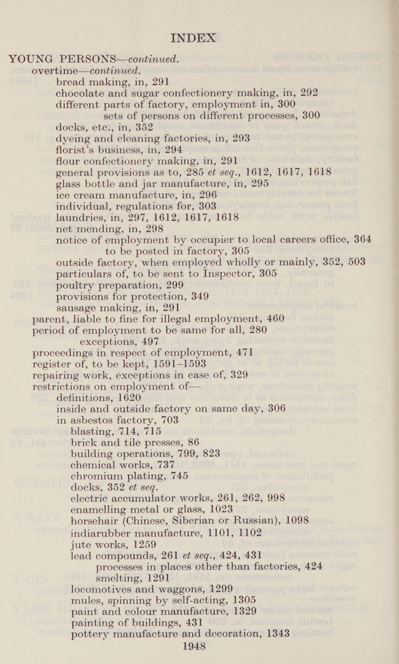 YOUNG PERSONS—continued. overtime—continued. bread making, in, 291 chocolate and sugar confectionery making, in, 292 different parts of factory, employment in, 300 sets of persons on different processes, 300 docks, ete., in, 352 dyeing and cleaning factories, in, 293 florist’s business, in, 294 flour confectionery making, in, 291 general provisions as to, 285 et seq., 1612, 1617, 1618 glass bottle and jar manufacture, in, 295 ice cream manufacture, in, 296 individual, regulations for, 303 laundries, in, 297, 1612, 1617, 1618 net mending, in, 298 notice of employment by occupier to local careers office, 364 to be posted in factory, 305 outside factory, when employed wholly or mainly, 352, 503 particulars of, to be sent to Inspector, 305 poultry preparation, 299 provisions for protection, 349 sausage making, in, 291 parent, liable to fine for illegal employment, 460 period of employment to be same for all, 280 exceptions, 497 proceedings in respect of employment, 471 register of, to be kept, 1591-1593 repairing work, exceptions in case of, 329 restrictions on employment of— definitions, 1620 inside and outside factory on same day, 306 in asbestos factory, 703 blasting, 714, 715 brick and tile presses, 86 building operations, 799, 823 chemical works, 737 chromium plating, 745 docks, 352 et seq. electric accumulator works, 261, 262, 998 enamelling metal or glass, 1023 horsehair (Chinese, Siberian or Russian), 1098 indiarubber manufacture, 1101, 1102 jute works, 1259 lead compounds, 261 et seq., 424, 431 processes in places other than factories, 424 smelting, 1291 locomotives and waggons, 1299 mules, spinning by self-acting, 1305 paint and colour manufacture, 1329 painting of buildings, 431 pottery manufacture and decoration, 1343