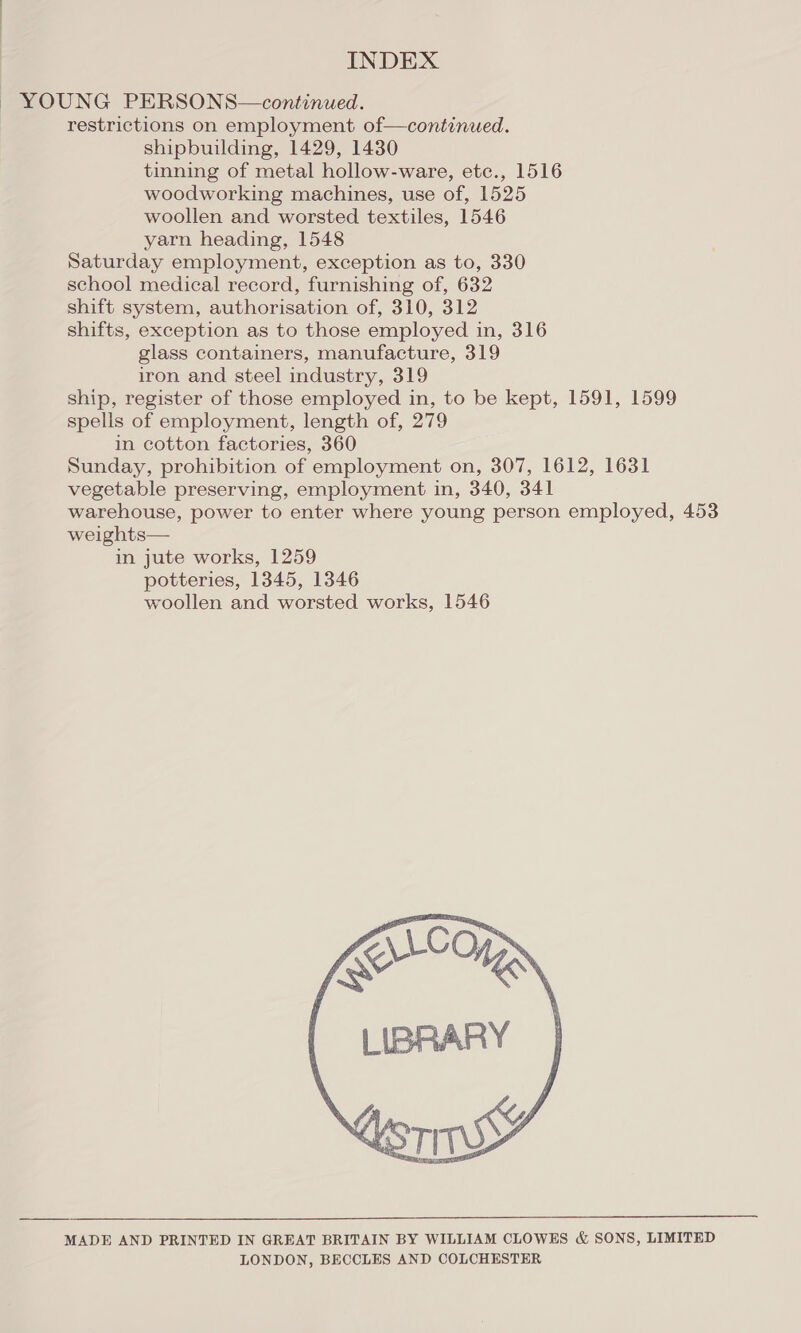 YOUNG PERSONS—continued. restrictions on employment of—continued. shipbuilding, 1429, 1430 tinning of metal hollow-ware, etc., 1516 woodworking machines, use of, 1525 woollen and worsted textiles, 1546 yarn heading, 1548 Saturday employment, exception as to, 330 school medical record, furnishing of, 632 shift system, authorisation of, 310, 312 shifts, exception as to those employed in, 316 glass containers, manufacture, 319 iron and steel industry, 319 ship, register of those employed in, to be kept, 1591, 1599 spells of employment, length of, 279 in cotton factories, 360 Sunday, prohibition of employment on, 307, 1612, 1631 vegetable preserving, employment in, 340, 341 warehouse, power to enter where young person employed, 453 weights— in jute works, 1259 potteries, 1345, 1346 woollen and worsted works, 1546 