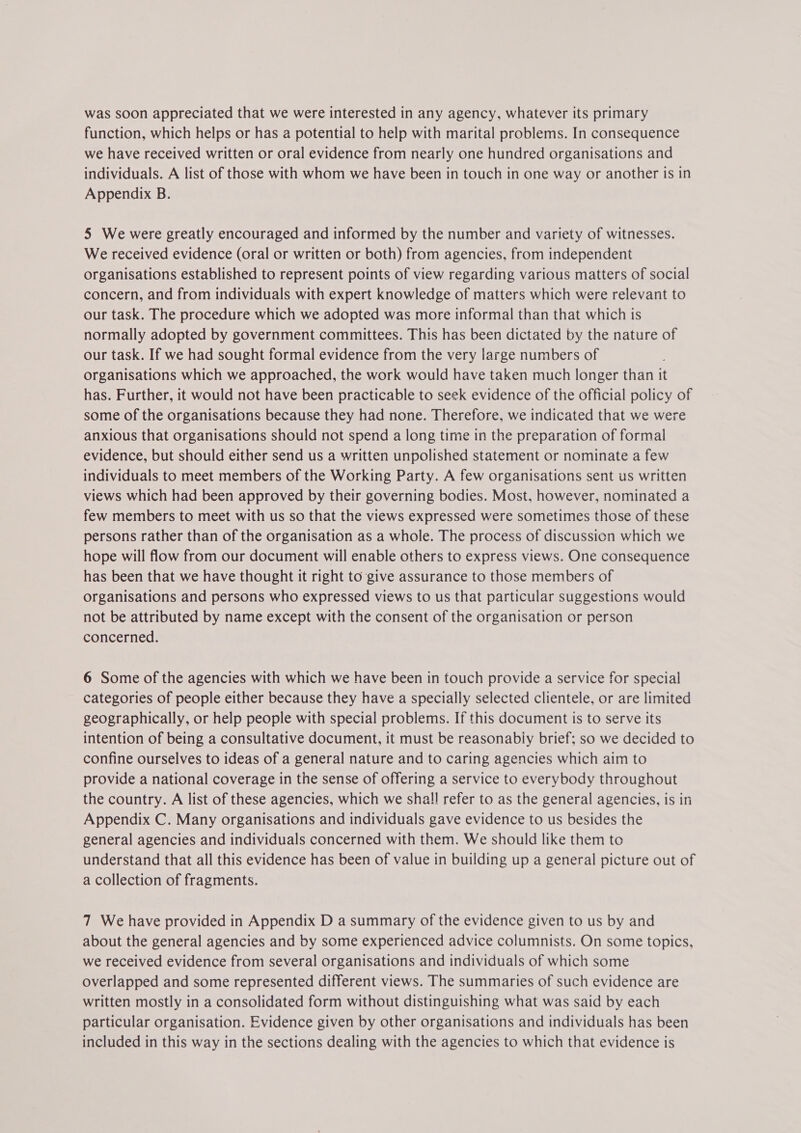 function, which helps or has a potential to help with marital problems. In consequence we have received written or oral evidence from nearly one hundred organisations and individuals. A list of those with whom we have been in touch in one way or another is in Appendix B. 5 We were greatly encouraged and informed by the number and variety of witnesses. We received evidence (oral or written or both) from agencies, from independent organisations established to represent points of view regarding various matters of social concern, and from individuals with expert knowledge of matters which were relevant to our task. The procedure which we adopted was more informal than that which is normally adopted by government committees. This has been dictated by the nature of our task. If we had sought formal evidence from the very large numbers of ; organisations which we approached, the work would have taken much longer than it has. Further, it would not have been practicable to seek evidence of the official policy of some of the organisations because they had none. Therefore, we indicated that we were anxious that organisations should not spend a long time in the preparation of formal evidence, but should either send us a written unpolished statement or nominate a few individuals to meet members of the Working Party. A few organisations sent us written views which had been approved by their governing bodies. Most, however, nominated a few members to meet with us so that the views expressed were sometimes those of these persons rather than of the organisation as a whole. The process of discussion which we hope will flow from our document will enable others to express views. One consequence has been that we have thought it right to give assurance to those members of organisations and persons who expressed views to us that particular suggestions would not be attributed by name except with the consent of the organisation or person concerned. 6 Some of the agencies with which we have been in touch provide a service for special categories of people either because they have a specially selected clientele, or are limited geographically, or help people with special problems. If this document is to serve its intention of being a consultative document, it must be reasonably brief; so we decided to confine ourselves to ideas of a general nature and to caring agencies which aim to provide a national coverage in the sense of offering a service to everybody throughout the country. A list of these agencies, which we shall refer to as the general agencies, is in Appendix C. Many organisations and individuals gave evidence to us besides the general agencies and individuals concerned with them. We should like them to understand that all this evidence has been of value in building up a general picture out of a collection of fragments. 7 We have provided in Appendix D a summary of the evidence given to us by and about the general agencies and by some experienced advice columnists. On some topics, we received evidence from several organisations and individuals of which some overlapped and some represented different views. The summaries of such evidence are written mostly in a consolidated form without distinguishing what was said by each particular organisation. Evidence given by other organisations and individuals has been included in this way in the sections dealing with the agencies to which that evidence is