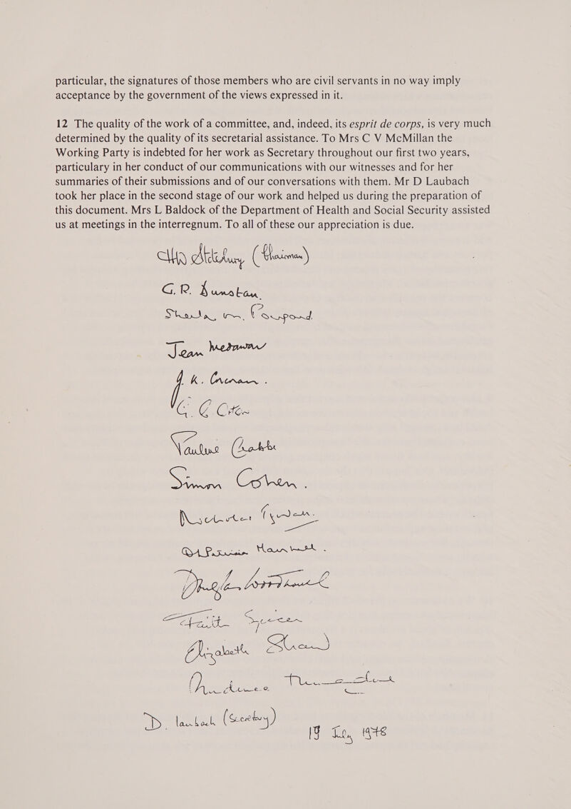 acceptance by the government of the views expressed in it. 12 The quality of the work of a committee, and, indeed, its esprit de corps, is very much determined by the quality of its secretarial assistance. To Mrs C V McMillan the Working Party is indebted for her work as Secretary throughout our first two years, particulary in her conduct of our communications with our witnesses and for her summaries of their submissions and of our conversations with them. Mr D Laubach took her place in the second stage of our work and helped us during the preparation of this document. Mrs L Baldock of the Department of Health and Social Security assisted us at meetings in the interregnum. To all of these our appreciation is due. P SI ew Feces! Tk PN j Ke NCR CG @ Chee Wits Cees (a Necetar ian WEARS og Ws wt awe Be, / VA he We (O— ag eee See GIy : C &lt;( ‘ CJ ealocts ae crepe of &lt;a Scavuaha teh 4 ue VIR eas 5 2. or ‘dnllbrallcdlh (Scewbvy)