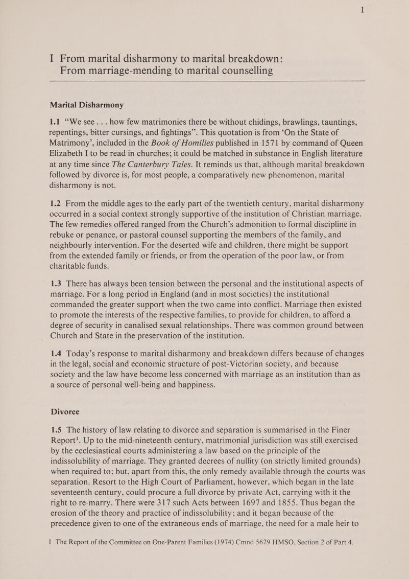 I From marital disharmony to marital breakdown: From marriage-mending to marital counselling Marital Disharmony 1.1 “We see... how few matrimonies there be without chidings, brawlings, tauntings, repentings, bitter cursings, and fightings”. This quotation is from ‘On the State of Matrimony’, included in the Book of Homilies published in 1571 by command of Queen Elizabeth I to be read in churches; it could be matched in substance in English literature at any time since The Canterbury Tales. It reminds us that, although marital breakdown followed by divorce is, for most people, a comparatively new phenomenon, marital disharmony is not. 1.2 From the middle ages to the early part of the twentieth century, marital disharmony occurred in a social context strongly supportive of the institution of Christian marriage. The few remedies offered ranged from the Church’s admonition to formal discipline in rebuke or penance, or pastoral counsel supporting the members of the family, and neighbourly intervention. For the deserted wife and children, there might be support from the extended family or friends, or from the operation of the poor law, or from charitable funds. 1.3 There has always been tension between the personal and the institutional aspects of marriage. For a long period in England (and in most societies) the institutional commanded the greater support when the two came into conflict. Marriage then existed to promote the interests of the respective families, to provide for children, to afford a degree of security in canalised sexual relationships. There was common ground between Church and State in the preservation of the institution. 1.4 Today’s response to marital disharmony and breakdown differs because of changes in the legal, social and economic structure of post-Victorian society, and because society and the law have become less concerned with marriage as an institution than as a source of personal well-being and happiness. Divorce 1.5 The history of law relating to divorce and separation is summarised in the Finer Report!. Up to the mid-nineteenth century, matrimonial jurisdiction was still exercised by the ecclesiastical courts administering a law based on the principle of the indissolubility of marriage. They granted decrees of nullity (on strictly limited grounds) when required to; but, apart from this, the only remedy available through the courts was separation. Resort to the High Court of Parliament, however, which began in the late seventeenth century, could procure a full divorce by private Act, carrying with it the right to re-marry. There were 317 such Acts between 1697 and 1855. Thus began the erosion of the theory and practice of indissolubility; and it began because of the precedence given to one of the extraneous ends of marriage, the need for a male heir to