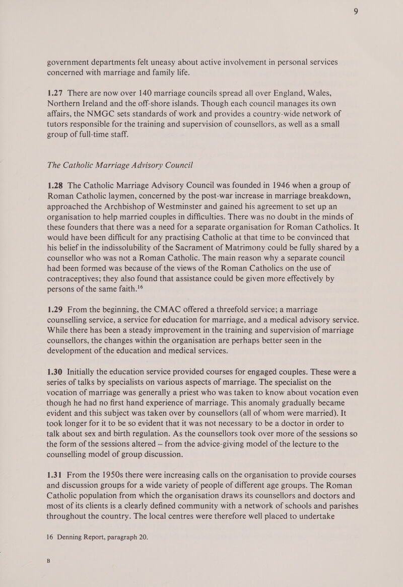 concerned with marriage and family life. 1.27 There are now over 140 marriage councils spread all over England, Wales, Northern Ireland and the off-shore islands. Though each council manages its own affairs, the NMGC sets standards of work and provides a country-wide network of tutors responsible for the training and supervision of counsellors, as well as a small group of full-time staff. The Catholic Marriage Advisory Council 1.28 The Catholic Marriage Advisory Council was founded in 1946 when a group of Roman Catholic laymen, concerned by the post-war increase in marriage breakdown, approached the Archbishop of Westminster and gained his agreement to set up an organisation to help married couples in difficulties. There was no doubt in the minds of these founders that there was a need for a separate organisation for Roman Catholics. It would have been difficult for any practising Catholic at that time to be convinced that his belief in the indissolubility of the Sacrament of Matrimony could be fully shared by a counsellor who was not a Roman Catholic. The main reason why a separate council had been formed was because of the views of the Roman Catholics on the use of contraceptives; they also found that assistance could be given more effectively by persons of the same faith.!° 1.29 From the beginning, the CMAC offered a threefold service; a marriage counselling service, a service for education for marriage, and a medical advisory service. While there has been a steady improvement in the training and supervision of marriage counsellors, the changes within the organisation are perhaps better seen in the development of the education and medical services. 1.30 Initially the education service provided courses for engaged couples. These were a series of talks by specialists on various aspects of marriage. The specialist on the vocation of marriage was generally a priest who was taken to know about vocation even though he had no first hand experience of marriage. This anomaly gradually became evident and this subject was taken over by counsellors (all of whom were married). It took longer for it to be so evident that it was not necessary to be a doctor in order to talk about sex and birth regulation. As the counsellors took over more of the sessions so the form of the sessions altered — from the advice-giving model of the lecture to the counselling model of group discussion. 1.31 From the 1950s there were increasing calls on the organisation to provide courses and discussion groups for a wide variety of people of different age groups. The Roman Catholic population from which the organisation draws its counsellors and doctors and most of its clients is a clearly defined community with a network of schools and parishes throughout the country. The local centres were therefore well placed to undertake 16 Denning Report, paragraph 20.