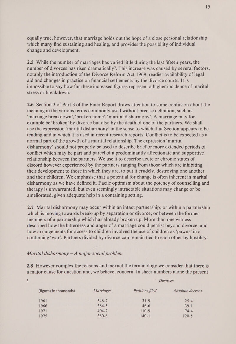 equally true, however, that marriage holds out the hope of a close personal relationship which many find sustaining and healing, and provides the possibility of individual change and development. 2.5 While the number of marriages has varied little during the last fifteen years, the number of divorces has risen dramatically’. This increase was caused by several factors, notably the introduction of the Divorce Reform Act 1969, readier availability of legal aid and changes in practice on financial settlements by the divorce courts. It is impossible to say how far these increased figures represent a higher incidence of marital stress or breakdown. 2.6 Section 3 of Part 3 of the Finer Report draws attention to some confusion about the meaning in the various terms commonly used without precise definition, such as ‘marriage breakdown’, ‘broken home’, ‘marital disharmony’. A marriage may for example be ‘broken’ by divorce but also by the death of one of the partners. We shall use the expression ‘marital disharmony’ in the sense to which that Section appears to be tending and in which it is used in recent research reports. Conflict is to be expected as a normal part of the growth of a marital relationship. The expression ‘marital disharmony’ should not properly be used to describe brief or more extended periods of conflict which may be part and parcel of a predominantly affectionate and supportive relationship between the partners. We use it to describe acute or chronic states of discord however experienced by the partners ranging from those which are inhibiting their development to those in which they are, to put it crudely, destroying one another and their children. We emphasise that a potential for change is often inherent in marital disharmony as we have defined it. Facile optimism about the potency of counselling and therapy is unwarranted, but even seemingly intractable situations may change or be ameliorated, given adequate help in a containing setting. 2.7 Marital disharmony may occur within an intact partnership; or within a partnership which is moving towards break-up by separation or divorce; or between the former members of a partnership which has already broken up. More than one witness described how the bitterness and anger of a marriage could persist beyond divorce, and how arrangements for access to children involved the use of children as ‘pawns’ in a continuing ‘war’. Partners divided by divorce can remain tied to each other by hostility. Marital disharmony — A major social problem 2.8 However complex the reasons and inexact the terminology we consider that there is a major cause for question and, we believe, concern. In sheer numbers alone the present 3 ' Divorces (figures in thousands) Marriages Petitions filed Absolute decrees 1961 346-7 31-9 25-4 1966 384-5 46-6 39-1 1971 404.7 110-9 74-4 1575 380-6 140-1 120-5