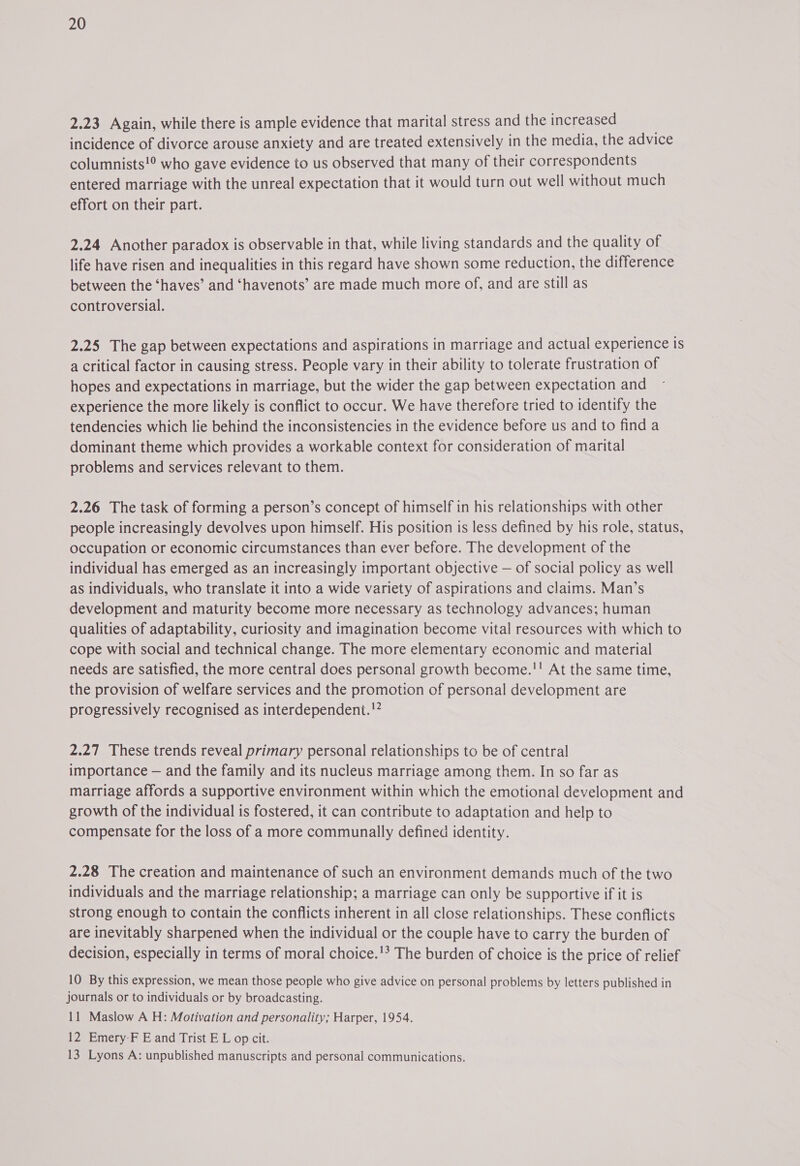 2.23 Again, while there is ample evidence that marital stress and the increased incidence of divorce arouse anxiety and are treated extensively in the media, the advice columnists!° who gave evidence to us observed that many of their correspondents entered marriage with the unreal expectation that it would turn out well without much effort on their part. 2.24 Another paradox is observable in that, while living standards and the quality of life have risen and inequalities in this regard have shown some reduction, the difference between the ‘haves’ and ‘havenots’ are made much more of, and are still as controversial. 2.25 The gap between expectations and aspirations in marriage and actual experience is a critical factor in causing stress. People vary in their ability to tolerate frustration of hopes and expectations in marriage, but the wider the gap between expectation and experience the more likely is conflict to occur. We have therefore tried to identify the tendencies which lie behind the inconsistencies in the evidence before us and to find a dominant theme which provides a workable context for consideration of marital problems and services relevant to them. 2.26 The task of forming a person’s concept of himself in his relationships with other people increasingly devolves upon himself. His position is less defined by his role, status, occupation or economic circumstances than ever before. The development of the individual has emerged as an increasingly important objective — of social policy as well as individuals, who translate it into a wide variety of aspirations and claims. Man’s development and maturity become more necessary as technology advances; human qualities of adaptability, curiosity and imagination become vital resources with which to cope with social and technical change. The more elementary economic and material needs are satisfied, the more central does personal growth become.'! At the same time, the provision of welfare services and the promotion of personal development are progressively recognised as interdependent.'” 2.27 These trends reveal primary personal relationships to be of central importance — and the family and its nucleus marriage among them. In so far as marriage affords a supportive environment within which the emotional development and growth of the individual is fostered, it can contribute to adaptation and help to compensate for the loss of a more communally defined identity. 2.28 The creation and maintenance of such an environment demands much of the two individuals and the marriage relationship; a marriage can only be supportive if it is strong enough to contain the conflicts inherent in all close relationships. These conflicts are inevitably sharpened when the individual or the couple have to carry the burden of decision, especially in terms of moral choice.'? The burden of choice is the price of relief 10 By this expression, we mean those people who give advice on personal problems by letters published in journals or to individuals or by broadcasting. 11 Maslow A H: Motivation and personality; Harper, 1954. 12 Emery-F E and Trist E L op cit. 13 Lyons A: unpublished manuscripts and personal communications.
