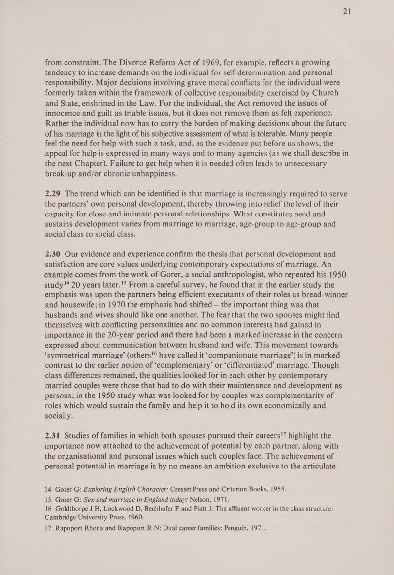 Zt from constraint. The Divorce Reform Act of 1969, for example, reflects a growing tendency to increase demands on the individual for self-determination and personal responsibility. Major decisions involving grave moral conflicts for the individual were formerly taken within the framework of collective responsibility exercised by Church and State, enshrined in the Law. For the individual, the Act removed the issues of innocence and guilt as triable issues, but it does not remove them as felt experience. Rather the individual now has to carry the burden of making decisions about the future of his marriage in the light of his subjective assessment of what is tolerable. Many people feel the need for help with such a task, and, as the evidence put before us shows, the appeal for help is expressed in many ways and to many agencies (as we shall describe in the next Chapter). Failure to get help when it is needed often leads to unnecessary break-up and/or chronic unhappiness. 2.29 The trend which can be identified is that marriage is increasingly required to serve the partners’ own personal development, thereby throwing into relief the level of their capacity for close and intimate personal relationships. What constitutes need and sustains development varies from marriage to marriage, age-group to age-group and social class to social class. 2.30 Our evidence and experience confirm the thesis that personal development and satisfaction are core values underlying contemporary expectations of marriage. An example comes from the work of Gorer, a social anthropologist, who repeated his 1950 study!* 20 years later.'° From a careful survey, he found that in the earlier study the emphasis was upon the partners being efficient executants of their roles as bread-winner and housewife; in 1970 the emphasis had shifted — the important thing was that husbands and wives should like one another. The fear that the two spouses might find themselves with conflicting personalities and no common interests had gained in importance in the 20-year period and there had been a marked increase in the concern expressed about communication between husband and wife. This movement towards ‘symmetrical marriage’ (others!® have called it ‘companionate marriage’) is in marked contrast to the earlier notion of ‘complementary’ or ‘differentiated’ marriage. Though class differences remained, the qualities looked for in each other by contemporary married couples were those that had to do with their maintenance and development as persons; in the 1950 study what was looked for by couples was complementarity of roles which would sustain the family and help it to hold its own economically and socially. 2.31 Studies of families in which both spouses pursued their careers!’ highlight the importance now attached to the achievement of potential by each partner, along with the organisational and personal issues which such couples face. The achievement of personal potential in marriage is by no means an ambition exclusive to the articulate 14 Gorer G: Exploring English Character: Cresset Press and Criterion Books, 1955. 15 Gorer G: Sex and marriage in England today: Nelson, 1971. 16 Goldthorpe J H, Lockwood D, Bechhofer F and Platt J: The affluent worker in the class structure: Cambridge University Press, 1960. 17 Rapoport Rhona and Rapoport R N: Dual career families: Penguin, 1971.