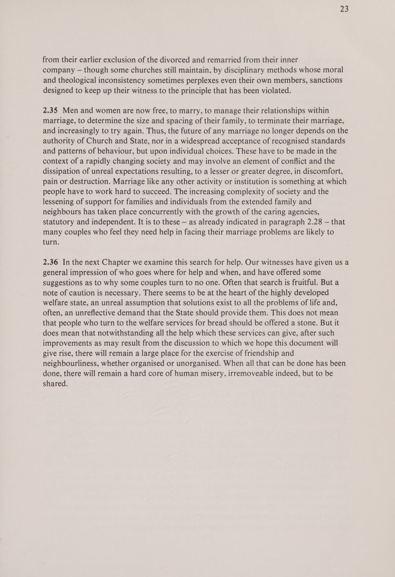 a2 from their earlier exclusion of the divorced and remarried from their inner company — though some churches still maintain, by disciplinary methods whose moral and theological inconsistency sometimes perplexes even their own members, sanctions designed to keep up their witness to the principle that has been violated. 2.35 Men and women are now free, to marry, to manage their relationships within marriage, to determine the size and spacing of their family, to terminate their marriage, and increasingly to try again. Thus, the future of any marriage no longer depends on the authority of Church and State, nor in a widespread acceptance of recognised standards and patterns of behaviour, but upon individual choices. These have to be made in the context of a rapidly changing society and may involve an element of conflict and the dissipation of unreal expectations resulting, to a lesser or greater degree, in discomfort, pain or destruction. Marriage like any other activity or institution is something at which people have to work hard to succeed. The increasing complexity of society and the lessening of support for families and individuals from the extended family and neighbours has taken place concurrently with the growth of the caring agencies, statutory and independent. It is to these — as already indicated in paragraph 2.28 — that many couples who feel they need help in facing their marriage problems are likely to turn. 2.36 In the next Chapter we examine this search for help. Our witnesses have given us a general impression of who goes where for help and when, and have offered some suggestions as to why some couples turn to no one. Often that search is fruitful. But a note of caution is necessary. There seems to be at the heart of the highly developed welfare state, an unreal assumption that solutions exist to all the problems of life and, often, an unreflective demand that the State should provide them. This does not mean that people who turn to the welfare services for bread should be offered a stone. But it does mean that notwithstanding all the help which these services can give, after such improvements as may result from the discussion to which we hope this document will give rise, there will remain a large place for the exercise of friendship and neighbourliness, whether organised or unorganised. When all that can be done has been done, there will remain a hard core of human misery, irremoveable indeed, but to be shared.