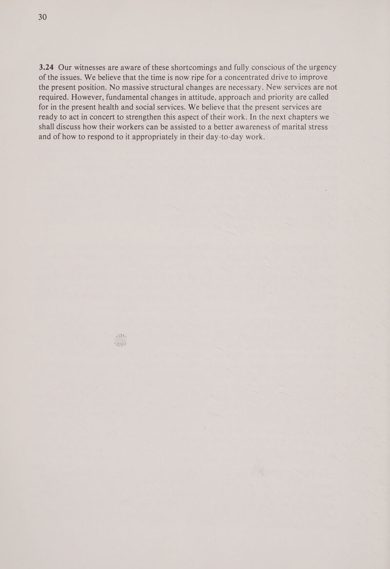 3.24 Our witnesses are aware of these shortcomings and fully conscious of the urgency of the issues. We believe that the time is now ripe for a concentrated drive to improve the present position. No massive structural changes are necessary. New services are not required. However, fundamental changes in attitude, approach and priority are called for in the present health and social services. We believe that the present services are ready to act in concert to strengthen this aspect of their work. In the next chapters we shall discuss how their workers can be assisted to a better awareness of marital stress and of how to respond to it appropriately in their day-to-day work.