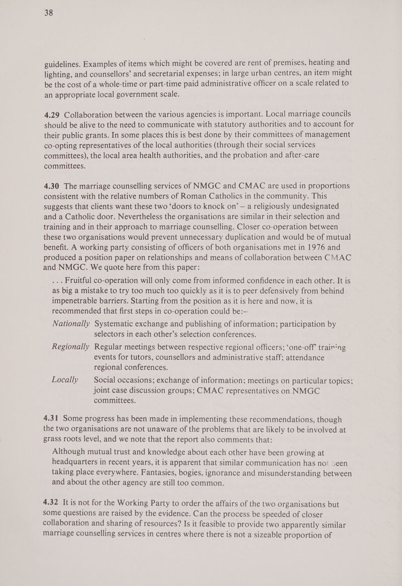 guidelines. Examples of items which might be covered are rent of premises, heating and lighting, and counsellors’ and secretarial expenses; in large urban centres, an item might be the cost of a whole-time or part-time paid administrative officer on a scale related to an appropriate local government scale. 4.29 Collaboration between the various agencies is important. Local marriage councils should be alive to the need to communicate with statutory authorities and to account for their public grants. In some places this is best done by their committees of management co-opting representatives of the local authorities (through their social services committees), the local area health authorities, and the probation and after-care committees. 4.30 The marriage counselling services of NMUGC and CMAC are used in proportions consistent with the relative numbers of Roman Catholics in the community. This suggests that clients want these two ‘doors to knock on’ — a religiously undesignated and a Catholic door. Nevertheless the organisations are similar in their selection and training and in their approach to marriage counselling. Closer co-operation between these two organisations would prevent unnecessary duplication and would be of mutual benefit. A working party consisting of officers of both organisations met in 1976 and produced a position paper on relationships and means of collaboration between CMAC and NMGC. We quote here from this paper: . Fruitful co-operation will only come from informed confidence in each other. It is as big a mistake to try too much too quickly as it is to peer defensively from behind impenetrable barriers. Starting from the position as it is here and now, it is recommended that first steps in co-operation could be:— Nationally Systematic exchange and publishing of information; participation by selectors in each other’s selection conferences. Regionally Regular meetings between respective regional officers; ‘one-off trairing events for tutors, counsellors and administrative staff; attendance regional conferences. Locally Social occasions; exchange of information; meetings on particular topics; joint case discussion groups; CMAC representatives on NUGC committees. 4.31 Some progress has been made in implementing these recommendations, though the two organisations are not unaware of the problems that are likely to be involved at grass roots level, and we note that the report also comments that: Although mutual trust and knowledge about each other have been growing at headquarters in recent years, it is apparent that similar communication has no‘ seen taking place everywhere. Fantasies, bogies, ignorance and misunderstanding between and about the other agency are still too common. 4.32 It is not for the Working Party to order the affairs of the two organisations but some questions are raised by the evidence. Can the process be speeded of closer collaboration and sharing of resources? Is it feasible to provide two apparently similar marriage counselling services in centres where there is not a sizeable proportion of