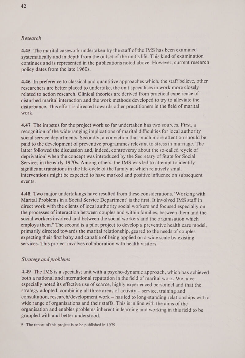 Research 4.45 The marital casework undertaken by the staff of the IMS has been examined systematically and in depth from the outset of the unit’s life. This kind of examination continues and is represented in the publications noted above. However, current research policy dates from the late 1960s. 4.46 In preference to classical and quantitive approaches which, the staff believe, other researchers are better placed to undertake, the unit specialises in work more closely related to action research. Clinical theories are derived from practical experience of disturbed marital interaction and the work methods developed to try to alleviate the disturbance. This effort is directed towards other practitioners in the field of marital work. 4.47 The impetus for the project work so far undertaken has two sources. First, a recognition of the wide-ranging implications of marital difficulties for local authority social service departments. Secondly, a conviction that much more attention should be paid to the development of preventive programmes relevant to stress in marriage. The latter followed the discussion and, indeed, controversy about the so-called ‘cycle of deprivation’ when the concept was introduced by the Secretary of State for Social Services in the early 1970s. Among others, the IMS was led to attempt to identify significant transitions in the life-cycle of the family at which relatively small interventions might be expected to have marked and positive influence on subsequent events. 4.48 Two major undertakings have resulted from these considerations. ‘Working with Marital Problems in a Social Service Department’ is the first. It involved IMS staff in direct work with the clients of local authority social workers and focused especially on the processes of interaction between couples and within families, between them and the social workers involved and between the social workers and the organisation which employs them.’ The second is a pilot project to develop a preventive health care model, primarily directed towards the marital relationship, geared to the needs of couples expecting their first baby and capable of being applied on a wide scale by existing services. This project involves collaboration with health visitors. Strategy and problems 4.49 The IMS is a specialist unit with a psycho-dynamic approach, which has achieved both a national and international reputation in the field of marital work. We have especially noted its effective use of scarce, highly experienced personnel and that the strategy adopted, combining all three areas of activity — service, training and consultation, research/development work — has led to long-standing relationships with a wide range of organisations and their staffs. This is in line with the aims of the organisation and enables problems inherent in learning and working in this field to be grappled with and better understood. 9 The report of this project is to be published in 1979.