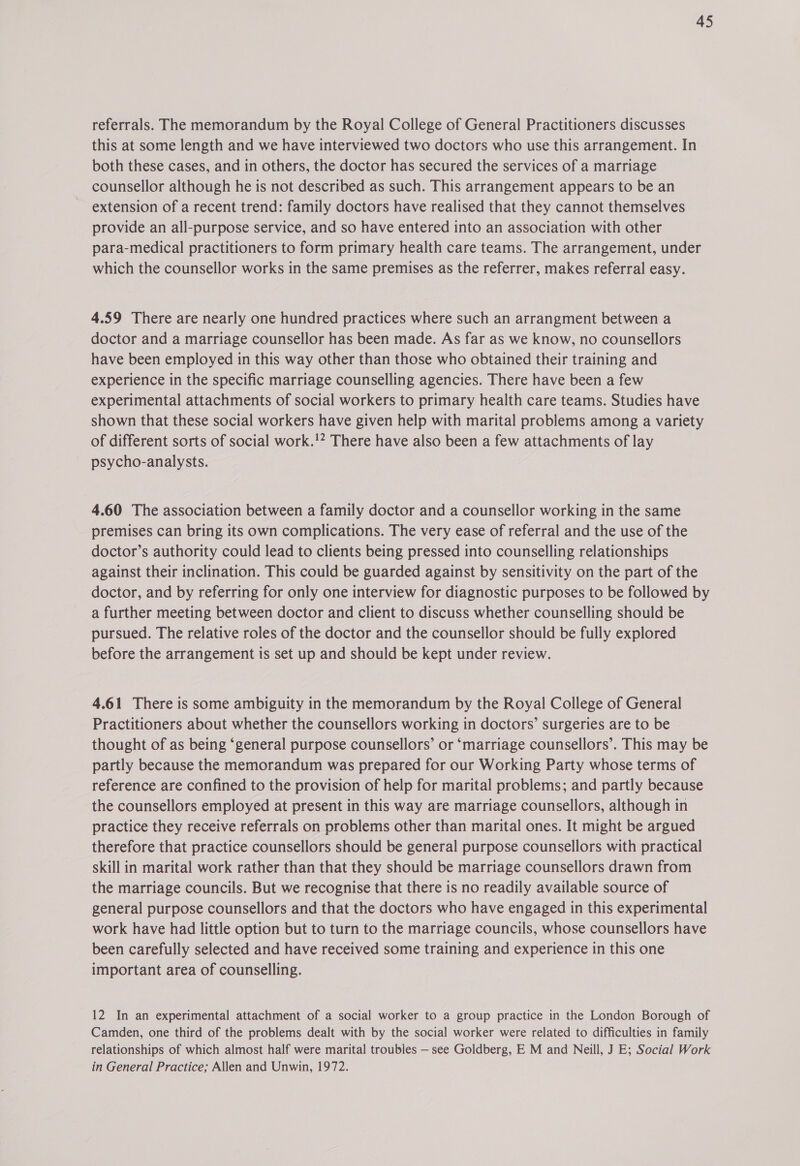 referrals. The memorandum by the Royal College of General Practitioners discusses this at some length and we have interviewed two doctors who use this arrangement. In both these cases, and in others, the doctor has secured the services of a marriage counsellor although he is not described as such. This arrangement appears to be an extension of a recent trend: family doctors have realised that they cannot themselves provide an all-purpose service, and so have entered into an association with other para-medical practitioners to form primary health care teams. The arrangement, under which the counsellor works in the same premises as the referrer, makes referral easy. 4.59 There are nearly one hundred practices where such an arrangment between a doctor and a marriage counsellor has been made. As far as we know, no counsellors have been employed in this way other than those who obtained their training and experience in the specific marriage counselling agencies. There have been a few experimental attachments of social workers to primary health care teams. Studies have shown that these social workers have given help with marital problems among a variety of different sorts of social work.!? There have also been a few attachments of lay psycho-analysts. 4.60 The association between a family doctor and a counsellor working in the same premises can bring its own complications. The very ease of referral and the use of the doctor’s authority could lead to clients being pressed into counselling relationships against their inclination. This could be guarded against by sensitivity on the part of the doctor, and by referring for only one interview for diagnostic purposes to be followed by a further meeting between doctor and client to discuss whether counselling should be pursued. The relative roles of the doctor and the counsellor should be fully explored before the arrangement is set up and should be kept under review. 4.61 There is some ambiguity in the memorandum by the Royal College of General Practitioners about whether the counsellors working in doctors’ surgeries are to be thought of as being ‘general purpose counsellors’ or ‘marriage counsellors’. This may be partly because the memorandum was prepared for our Working Party whose terms of reference are confined to the provision of help for marital problems; and partly because the counsellors employed at present in this way are marriage counsellors, although in practice they receive referrals on problems other than marital ones. It might be argued therefore that practice counsellors should be general purpose counsellors with practical skill in marital work rather than that they should be marriage counsellors drawn from the marriage councils. But we recognise that there is no readily available source of general purpose counsellors and that the doctors who have engaged in this experimental work have had little option but to turn to the marriage councils, whose counsellors have been carefully selected and have received some training and experience in this one important area of counselling. 12 In an experimental attachment of a social worker to a group practice in the London Borough of Camden, one third of the problems dealt with by the social worker were related to difficulties in family relationships of which almost half were marital troubles — see Goldberg, E M and Neill, J E; Social Work in General Practice; Allen and Unwin, 1972.