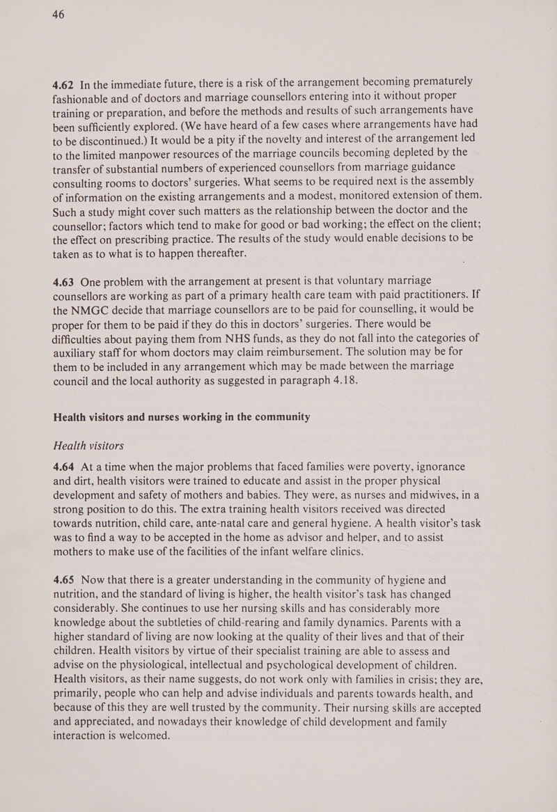 4.62 In the immediate future, there is a risk of the arrangement becoming prematurely fashionable and of doctors and marriage counsellors entering into it without proper training or preparation, and before the methods and results of such arrangements have been sufficiently explored. (We have heard of a few cases where arrangements have had to be discontinued.) It would be a pity if the novelty and interest of the arrangement led to the limited manpower resources of the marriage councils becoming depleted by the transfer of substantial numbers of experienced counsellors from marriage guidance consulting rooms to doctors’ surgeries. What seems to be required next is the assembly of information on the existing arrangements and a modest, monitored extension of them. Such a study might cover such matters as the relationship between the doctor and the counsellor; factors which tend to make for good or bad working; the effect on the client; the effect on prescribing practice. The results of the study would enable decisions to be taken as to what is to happen thereafter. 4.63 One problem with the arrangement at present is that voluntary marriage counsellors are working as part of a primary health care team with paid practitioners. If the NMGC decide that marriage counsellors are to be paid for counselling, it would be proper for them to be paid if they do this in doctors’ surgeries. There would be difficulties about paying them from NHS funds, as they do not fall into the categories of auxiliary staff for whom doctors may claim reimbursement. The solution may be for them to be included in any arrangement which may be made between the marriage council and the local authority as suggested in paragraph 4.18. Health visitors and nurses working in the community Health visitors 4.64 At atime when the major problems that faced families were poverty, ignorance and dirt, health visitors were trained to educate and assist in the proper physical development and safety of mothers and babies. They were, as nurses and midwives, in a strong position to do this. The extra training health visitors received was directed towards nutrition, child care, ante-natal care and general hygiene. A health visitor’s task was to find a way to be accepted in the home as advisor and helper, and to assist mothers to make use of the facilities of the infant welfare clinics. 4.65 Now that there is a greater understanding in the community of hygiene and nutrition, and the standard of living is higher, the health visitor’s task has changed considerably. She continues to use her nursing skills and has considerably more knowledge about the subtleties of child-rearing and family dynamics. Parents with a higher standard of living are now looking at the quality of their lives and that of their children. Health visitors by virtue of their specialist training are able to assess and advise on the physiological, intellectual and psychological development of children. Health visitors, as their name suggests, do not work only with families in crisis; they are, primarily, people who can help and advise individuals and parents towards health, and because of this they are well trusted by the community. Their nursing skills are accepted and appreciated, and nowadays their knowledge of child development and family interaction is welcomed.