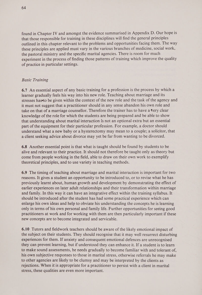 found in Chapter IV and amongst the evidence summarised in Appendix D. Our hope is that those responsible for training in these disciplines will find the general principles outlined in this chapter relevant to the problems and opportunities facing them. The way these principles are applied must vary in the various branches of medicine, social work, the pastoral ministry and the specific marital agencies. There is room for much experiment in the process of finding those patterns of training which improve the quality of practice in particular settings. Basic Training 6.7 Anessential aspect of any basic training for a profession is the process by which a learner gradually feels his way into his new role. Teaching about marriage and its stresses haseto be given within the context of the new role and the task of the agency and it must not suggest that a practitioner should in any sense abandon his own role and take on that of a marriage counsellor. Therefore the trainer has to have a Very clear knowledge of the role for which the students are being prepared and be able to show that understanding about marital interaction is not an optional extra but an essential part of the equipment for their particular profession. For example, a doctor should understand what a new baby or a hysterectomy may mean to a couple; a solicitor, that a client seeking advice about divorce may yet be far from wanting to be divorced. 6.8 Another essential point is that what is taught should be found by students to be alive and relevant to their practice. It should not therefore be taught only as theory but come from people working in the field, able to draw on their own work to exemplify theoretical principles, and to use variety in teaching methods. 6.9 The timing of teaching about marriage and marital interaction is important for two reasons. It gives a student an opportunity to be introduced to, or to revise what he has previously learnt about, human growth and development by demonstrating the effect of earlier experiences on later adult relationships and their transformation within marriage and family. In this way it can have an integrative effect within the training syllabus. It should be introduced after the student has had some practical experience which can enlarge his own ideas and help to obviate his understanding the concepts he is learning only in terms of his own personal and family life. Further opportunities for seeing good practitioners at work and for working with them are then particularly important if these new concepts are to become integrated and servicable. 6.10 Tutors and fieldwork teachers should be aware of the likely emotional impact of the subject on their students. They should recognise that it may well resurrect disturbing experiences for them. If anxiety and consequent emotional defences are unrecognised they can prevent learning, but if understood they can enhance it. If a student is to learn to make sound assessments, he needs gradually to become familiar with and tolerant of, his own subjective responses to those in marital stress, otherwise referrals he may make to other agencies are likely to be clumsy and may be interpreted by the clients as rejections. When it is appropriate for a practitioner to persist with a client in marital stress, these qualities are even more important.