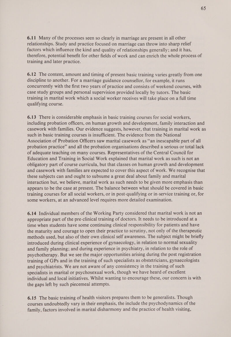 6.11 Many of the processes seen so clearly in marriage are present in all other relationships. Study and practice focused on marriage can throw into sharp relief factors which influence the kind and quality of relationships generally; and it has, therefore, potential benefit for other fields of work and can enrich the whole process of training and later practice. 6.12 The content, amount and timing of present basic training varies greatly from one discipline to another. For a marriage guidance counsellor, for example, it runs concurrently with the first two years of practice and consists of weekend courses, with case study groups and personal supervision provided locally by tutors. The basic training in marital work which a social worker receives will take place on a full time qualifying course. 6.13 There is considerable emphasis in basic training courses for social workers, including probation officers, on human growth and development, family interaction and casework with families. Our evidence suggests, however, that training in marital work as such in basic training courses is insufficient. The evidence from the National Association of Probation Officers saw marital casework as “an inescapable part of all probation practice” and all the probation organisations described a serious or total lack of adequate teaching on many courses. Representatives of the Central Council for Education and Training in Social Work explained that marital work as such is not an obligatory part of course curricula, but that classes on human growth and development and casework with families are expected to cover this aspect of work. We recognise that these subjects can and ought to subsume a great deal about family and marital interaction but, we believe, marital work as such needs to be given more emphasis than appears to be the case at present. The balance between what should be covered in basic training courses for all social workers, or in post-qualifying or in-service training or, for some workers, at an advanced level requires more detailed examination. 6.14 Individual members of the Working Party considered that marital work is not an appropriate part of the pre-clinical training of doctors. It needs to be introduced ata . time when students have some continuing clinical responsibility for patients and have the maturity and courage to open their practice to scrutiny, not only of the therapeutic methods used, but also of their own clinical self awareness. The subject might be briefly introduced during clinical experience of gynaecology, in relation to normal sexuality and family planning; and during experience in psychiatry, in relation to the role of. psychotherapy. But we see the major opportunities arising during the post registration training of GPs and in the training of such specialists as obstetricians, gynaecologists and psychiatrists. We are not aware of any consistency in the training of such specialists in marital or psychosexual work, though we have heard of excellent individual and local initiatives. Whilst wanting to encourage these, our concern is with the gaps left by such piecemeai attempts. 6.15 The basic training of health visitors prepares them to be generalists. Though courses undoubtedly vary in their emphasis, the include the psychodynamics of the family, factors involved in marital disharmony and the practice of health visiting,