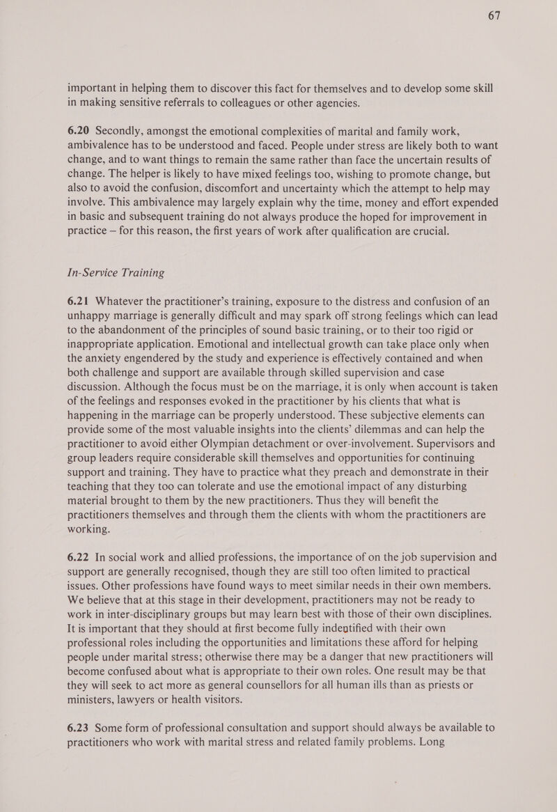 important in helping them to discover this fact for themselves and to develop some skill in making sensitive referrals to colleagues or other agencies. 6.20 Secondly, amongst the emotional complexities of marital and family work, ambivalence has to be understood and faced. People under stress are likely both to want change, and to want things to remain the same rather than face the uncertain results of change. The helper is likely to have mixed feelings too, wishing to promote change, but also to avoid the confusion, discomfort and uncertainty which the attempt to help may involve. This ambivalence may largely explain why the time, money and effort expended in basic and subsequent training do not always produce the hoped for improvement in practice — for this reason, the first years of work after qualification are crucial. In-Service Training 6.21 Whatever the practitioner’s training, exposure to the distress and confusion of an unhappy marriage is generally difficult and may spark off strong feelings which can lead to the abandonment of the principles of sound basic training, or to their too rigid or inappropriate application. Emotional and intellectual growth can take place only when the anxiety engendered by the study and experience is effectively contained and when both challenge and support are available through skilled supervision and case discussion. Although the focus must be on the marriage, it is only when account is taken of the feelings and responses evoked in the practitioner by his clients that what is happening in the marriage can be properly understood. These subjective elements can provide some of the most valuable insights into the clients’ dilemmas and can help the practitioner to avoid either Olympian detachment or over-involvement. Supervisors and group leaders require considerable skill themselves and opportunities for continuing support and training. They have to practice what they preach and demonstrate in their teaching that they too can tolerate and use the emotional impact of any disturbing material brought to them by the new practitioners. Thus they will benefit the practitioners themselves and through them the clients with whom the practitioners are working. 6.22 In social work and allied professions, the importance of on the job supervision and support are generally recognised, though they are still too often limited to practical issues. Other professions have found ways to meet similar needs in their own members. We believe that at this stage in their development, practitioners may not be ready to work in inter-disciplinary groups but may learn best with those of their own disciplines. It is important that they should at first become fully indentified with their own professional roles including the opportunities and limitations these afford for helping people under marital stress; otherwise there may be a danger that new practitioners will become confused about what is appropriate to their own roles. One result may be that they will seek to act more as general counsellors for all human ills than as priests or ministers, lawyers or health visitors. 6.23 Some form of professional consultation and support should always be available to practitioners who work with marital stress and related family problems. Long