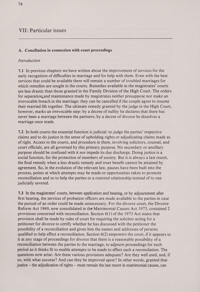 VII: Particular issues A. Conciliation in connection with court proceedings Introduction 7.1 In previous chapters we have written about the improvement of services for the early recognition of difficulties in marriage and for help with them. Even with the best services that could be available there will remain a number of troubled marriages for which remedies are sought in the courts. Remedies available in the magistrates’ courts are less drastic than those granted in the Family Division of the High Court. The orders for separation,and maintenance made by magistrates neither presuppose nor make an irrevocable breach in the marriage: they can be cancelled if the couple agree to resume their married life together. The ultimate remedy granted by the judge in the High Court, however, marks an irrevocable step: by a decree of nullity he declares that there has never been a marriage between the partners; by a decree of divorce he dissolves a marriage once made. 7.2 In both courts the essential function is judicial: to judge the parties’ respective claims and to do justice in the sense of upholding rights or adjudicating claims made as of right. Access to the courts, and procedure in them, involving solicitors, counsel, and court officials, are all governed by this primary purpose. No secondary or ancillary purpose should be confused with it nor impede its due discharge. Doing justice is a social function, for the protection of members of society. But it is always a last resort, the final remedy when a less drastic remedy and truer benefit cannot be attained by agreement. So, in the evolution of the relevant law, pauses have been built into the process, points at which attempts may be made or opportunities taken to promote reconciliation and so to help the parties to a restored relationship instead of to one judicially severed. 7.3 In the magistrates’ courts, between application and hearing, or by adjournment after first hearing, the services of probation officers are made available to the parties in case the pursuit of an order could be made unnecessary. For the divorce court, the Divorce Reform Act 1969, now consolidated in the Matrimonial Causes Act 1973, contained 2 provisions concerned with reconciliation. Section 6(1) of the 1973 Act states that provision shall be made by rules of court for requiring the solicitor acting for a petitioner for divorce to certify whether he has discussed with the petitioner the possibility of a reconciliation and given him the names and addresses of persons qualified to help effect a reconciliation. Section 6(2) empowers the court, if it appears to it at any stage of proceedings for divorce that there is a reasonable possibility of a reconciliation between the parties to the marriage, to adjourn proceedings for such period as it thinks fit to enable attempts to be made to effect such a reconcilation. The questions now arise: Are these various provisions adequate? Are they well used, and, if SO, with what success? And can they be improved upon? In other words, granted that justice — the adjudication of rights — must remain the last resort in matrimonial causes, can