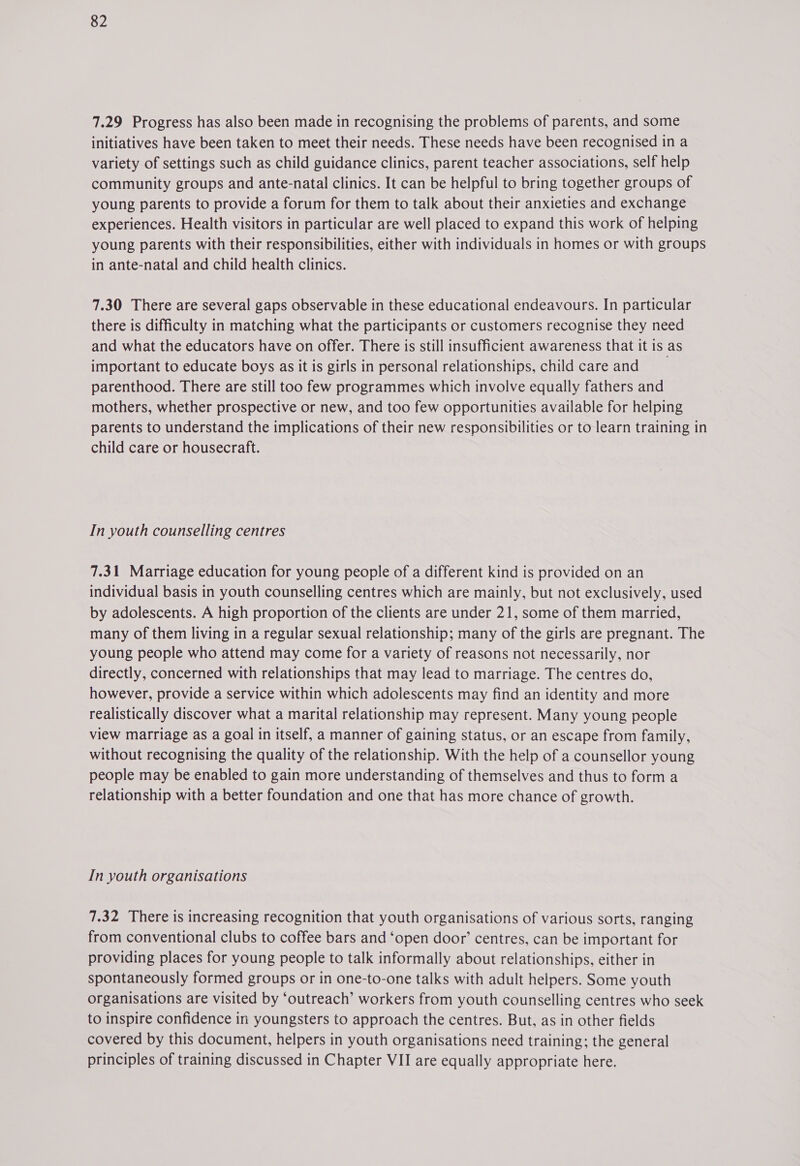 7.29 Progress has also been made in recognising the problems of parents, and some initiatives have been taken to meet their needs. These needs have been recognised in a variety of settings such as child guidance clinics, parent teacher associations, self help community groups and ante-natal clinics. It can be helpful to bring together groups of young parents to provide a forum for them to talk about their anxieties and exchange experiences. Health visitors in particular are well placed to expand this work of helping young parents with their responsibilities, either with individuals in homes or with groups in ante-natal and child health clinics. 7.30 There are several gaps observable in these educational endeavours. In particular there is difficulty in matching what the participants or customers recognise they need and what the educators have on offer. There is still insufficient awareness that it is as important to educate boys as it is girls in personal relationships, child careand parenthood. There are still too few programmes which involve equally fathers and mothers, whether prospective or new, and too few opportunities available for helping parents to understand the implications of their new responsibilities or to learn training in child care or housecraft. In youth counselling centres 7.31 Marriage education for young people of a different kind is provided on an individual basis in youth counselling centres which are mainly, but not exclusively, used by adolescents. A high proportion of the clients are under 21, some of them married, many of them living in a regular sexual relationship; many of the girls are pregnant. The young people who attend may come for a variety of reasons not necessarily, nor directly, concerned with relationships that may lead to marriage. The centres do, however, provide a service within which adolescents may find an identity and more realistically discover what a marital relationship may represent. Many young people view marriage as a goal in itself, a manner of gaining status, or an escape from family, without recognising the quality of the relationship. With the help of a counsellor young people may be enabled to gain more understanding of themselves and thus to form a relationship with a better foundation and one that has more chance of growth. In youth organisations 7.32 There is increasing recognition that youth organisations of various sorts, ranging from conventional clubs to coffee bars and ‘open door’ centres, can be important for providing places for young people to talk informally about relationships, either in spontaneously formed groups or in one-to-one talks with adult helpers. Some youth organisations are visited by ‘outreach’ workers from youth counselling centres who seek to inspire confidence in youngsters to approach the centres. But, as in other fields covered by this document, helpers in youth organisations need training; the general principles of training discussed in Chapter VII are equally appropriate here.