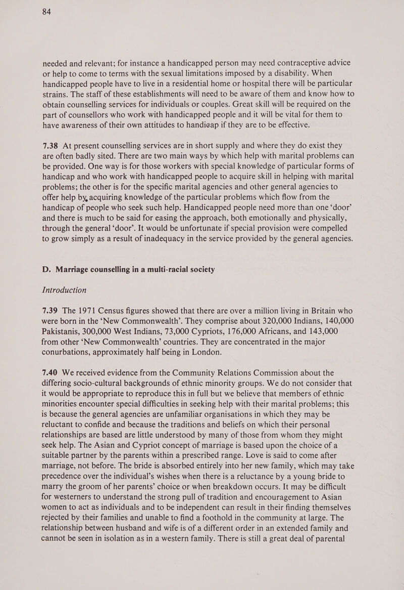 needed and relevant; for instance a handicapped person may need contraceptive advice or help to come to terms with the sexual limitations imposed by a disability. When handicapped people have to live in a residential home or hospital there will be particular strains. The staff of these establishments will need to be aware of them and know how to obtain counselling services for individuals or couples. Great skill will be required on the part of counsellors who work with handicapped people and it will be vital for them to have awareness of their own attitudes to handicap if they are to be effective. 7.38 At present counselling services are in short supply and where they do exist they are often badly sited. There are two main ways by which help with marital problems can be provided. One way is for those workers with special knowledge of particular forms of handicap and who work with handicapped people to acquire skill in helping with marital problems; the other is for the specific marital agencies and other general agencies to offer help by, acquiring knowledge of the particular problems which flow from the handicap of people who seek such help. Handicapped people need more than one ‘door’ and there is much to be said for easing the approach, both emotionally and physically, through the general ‘door’. It would be unfortunate if special provision were compelled to grow simply as a result of inadequacy in the service provided by the general agencies. D. Marriage counselling in a multi-racial society Introduction 7.39 The 1971 Census figures showed that there are over a million living in Britain who were born in the ‘New Commonwealth’. They comprise about 320,000 Indians, 140,000 Pakistanis, 300,000 West Indians, 73,000 Cypriots, 176,000 Africans, and 143,000 from other ‘New Commonwealth’ countries. They are concentrated in the major conurbations, approximately half being in London. 7.40 We received evidence from the Community Relations Commission about the differing socio-cultural backgrounds of ethnic minority groups. We do not consider that it would be appropriate to reproduce this in full but we believe that members of ethnic minorities encounter special difficulties in seeking help with their marital problems; this is because the general agencies are unfamiliar organisations in which they may be reluctant to confide and because the traditions and beliefs on which their personal relationships are based are little understood by many of those from whom they might seek help. The Asian and Cypriot concept of marriage is based upon the choice of a suitable partner by the parents within a prescribed range. Love is said to come after marriage, not before. The bride is absorbed entirely into her new family, which may take precedence over the individual’s wishes when there is a reluctance by a young bride to marry the groom of her parents’ choice or when breakdown occurs. It may be difficult for westerners to understand the strong pull of tradition and encouragement to Asian women to act as individuals and to be independent can result in their finding themselves rejected by their families and unable to find a foothold in the community at large. The relationship between husband and wife is of a different order in an extended family and cannot be seen in isolation as in a western family. There is still a great deal of parental