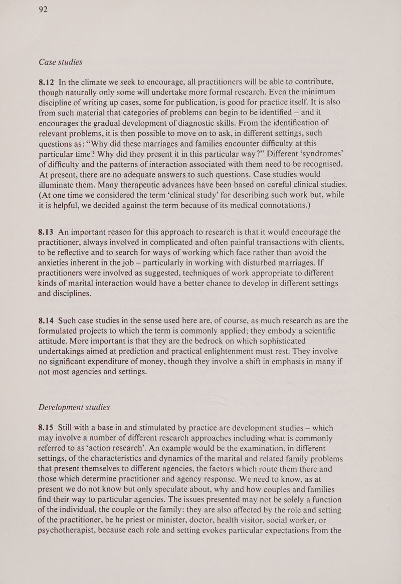 Case studies 8.12 In the climate we seek to encourage, all practitioners will be able to contribute, though naturally only some will undertake more formal research. Even the minimum discipline of writing up cases, some for publication, is good for practice itself. It is also from such material that categories of problems can begin to be identified — and it encourages the gradual development of diagnostic skills. From the identification of relevant problems, it is then possible to move on to ask, in different settings, such questions as: ““Why did these marriages and families encounter difficulty at this particular time? Why did they present it in this particular way?” Different ‘syndromes’ of difficulty and the patterns of interaction associated with them need to be recognised. At present, there are no adequate answers to such questions. Case studies would illuminate them. Many therapeutic advances have been based on careful clinical studies. (At one time we considered the term ‘clinical study’ for describing such work but, while it is helpful, we decided against the term because of its medical connotations.) 8.13 An important reason for this approach to research is that it would encourage the practitioner, always involved in complicated and often painful transactions with clients, to be reflective and to search for ways of working which face rather than avoid the anxieties inherent in the job — particularly in working with disturbed marriages. If practitioners were involved as suggested, techniques of work appropriate to different kinds of marital interaction would have a better chance to develop in different settings and disciplines. 8.14 Such case studies in the sense used here are, of course, as much research as are the formulated projects to which the term is commonly applied: they embody a scientific attitude. More important is that they are the bedrock on which sophisticated undertakings aimed at prediction and practical enlightenment must rest. They involve no significant expenditure of money, though they involve a shift in emphasis in many if not most agencies and settings. Development studies 8.15 Still with a base in and stimulated by practice are development studies — which may involve a number of different research approaches including what is commonly referred to as ‘action research’. An example would be the examination, in different settings, of the characteristics and dynamics of the marital and related family problems that present themselves to different agencies, the factors which route them there and those which determine practitioner and agency response. We need to know, as at present we do not know but only speculate about, why and how couples and families find their way to particular agencies. The issues presented may not be solely a function of the individual, the couple or the family: they are also affected by the role and setting of the practitioner, be he priest or minister, doctor, health visitor, social worker, or psychotherapist, because each role and setting evokes particular expectations from the