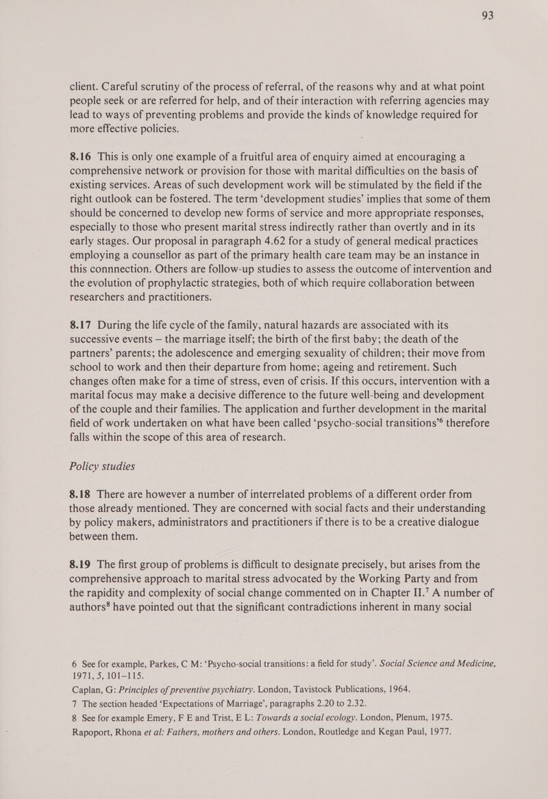 client. Careful scrutiny of the process of referral, of the reasons why and at what point people seek or are referred for help, and of their interaction with referring agencies may lead to ways of preventing problems and provide the kinds of knowledge required for more effective policies. 8.16 This is only one example of a fruitful area of enquiry aimed at encouraging a comprehensive network or provision for those with marital difficulties on the basis of existing services. Areas of such development work will be stimulated by the field if the right outlook can be fostered. The term “development studies’ implies that some of them should be concerned to develop new forms of service and more appropriate responses, especially to those who present marital stress indirectly rather than overtly and in its early stages. Our proposal in paragraph 4.62 for a study of general medical practices employing a counsellor as part of the primary health care team may be an instance in this connnection. Others are follow-up studies to assess the outcome of intervention and the evolution of prophylactic strategies, both of which require collaboration between researchers and practitioners. 8.17 During the life cycle of the family, natural hazards are associated with its successive events — the marriage itself; the birth of the first baby; the death of the partners’ parents; the adolescence and emerging sexuality of children; their move from school to work and then their departure from home; ageing and retirement. Such changes often make for a time of stress, even of crisis. If this occurs, intervention with a marital focus may make a decisive difference to the future well-being and development of the couple and their families. The application and further development in the marital field of work undertaken on what have been called ‘psycho-social transitions”® therefore falls within the scope of this area of research. | Policy studies 8.18 There are however a number of interrelated problems of a different order from those already mentioned. They are concerned with social facts and their understanding by policy makers, administrators and practitioners if there is to be a creative dialogue between them. 8.19 The first group of problems is difficult to designate precisely, but arises from the comprehensive approach to marital stress advocated by the Working Party and from the rapidity and complexity of social change commented on in Chapter II.’ A number of authors® have pointed out that the significant contradictions inherent in many social 6 See for example, Parkes, C M: ‘Psycho-social transitions: a field for study’. Social Science and Medicine, 1971, 5, 101-115. Caplan, G: Principles of preventive psychiatry. London, Tavistock Publications, 1964. 7 The section headed ‘Expectations of Marriage’, paragraphs 2.20 to 2.32. 8 See for example Emery, F E and Trist, E L: Towards a social ecology. London, Plenum, 1975. Rapoport, Rhona et al: Fathers, mothers and others. London, Routledge and Kegan Paul, 1977.