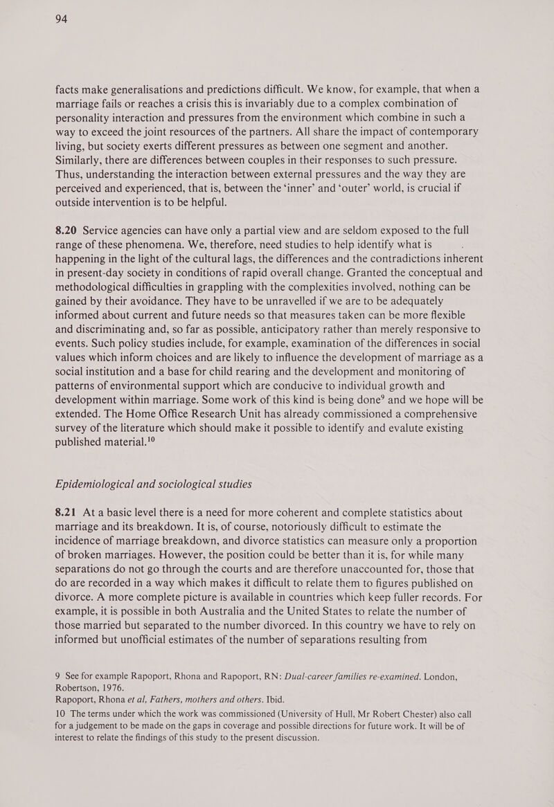 facts make generalisations and predictions difficult. We know, for example, that when a marriage fails or reaches a crisis this is invariably due to a complex combination of personality interaction and pressures from the environment which combine in such a way to exceed the joint resources of the partners. All share the impact of contemporary living, but society exerts different pressures as between one segment and another. Similarly, there are differences between couples in their responses to such pressure. Thus, understanding the interaction between external pressures and the way they are perceived and experienced, that is, between the ‘inner’ and ‘outer’ world, is crucial if outside intervention is to be helpful. 8.20 Service agencies can have only a partial view and are seldom exposed to the full range of these phenomena. We, therefore, need studies to help identify what is happening in the light of the cultural lags, the differences and the contradictions inherent in present-day society in conditions of rapid overall change. Granted the conceptual and methodological difficulties in grappling with the complexities involved, nothing can be gained by their avoidance. They have to be unravelled if we are to be adequately informed about current and future needs so that measures taken can be more flexible and discriminating and, so far as possible, anticipatory rather than merely responsive to events. Such policy studies include, for example, examination of the differences in social values which inform choices and are likely to influence the development of marriage as a social institution and a base for child rearing and the development and monitoring of patterns of environmental support which are conducive to individual growth and development within marriage. Some work of this kind is being done’ and we hope will be extended. The Home Office Research Unit has already commissioned a comprehensive survey of the literature which should make it possible to identify and evalute existing published material.!° Epidemiological and sociological studies 8.21 Ata basic level there is a need for more coherent and complete statistics about marriage and its breakdown. It is, of course, notoriously difficult to estimate the incidence of marriage breakdown, and divorce statistics can measure only a proportion of broken marriages. However, the position could be better than it is, for while many separations do not go through the courts and are therefore unaccounted for, those that do are recorded in a way which makes it difficult to relate them to figures published on divorce. A more complete picture is available in countries which keep fuller records. For example, it is possible in both Australia and the United States to relate the number of those married but separated to the number divorced. In this country we have to rely on informed but unofficial estimates of the number of separations resulting from 9 See for example Rapoport, Rhona and Rapoport, RN: Dual-career families re-examined. London, Robertson, 1976. Rapoport, Rhona et al, Fathers, mothers and others. Ibid. 10 The terms under which the work was commissioned (University of Hull, Mr Robert Chester) also call for a judgement to be made on the gaps in coverage and possible directions for future work. It will be of interest to relate the findings of this study to the present discussion.