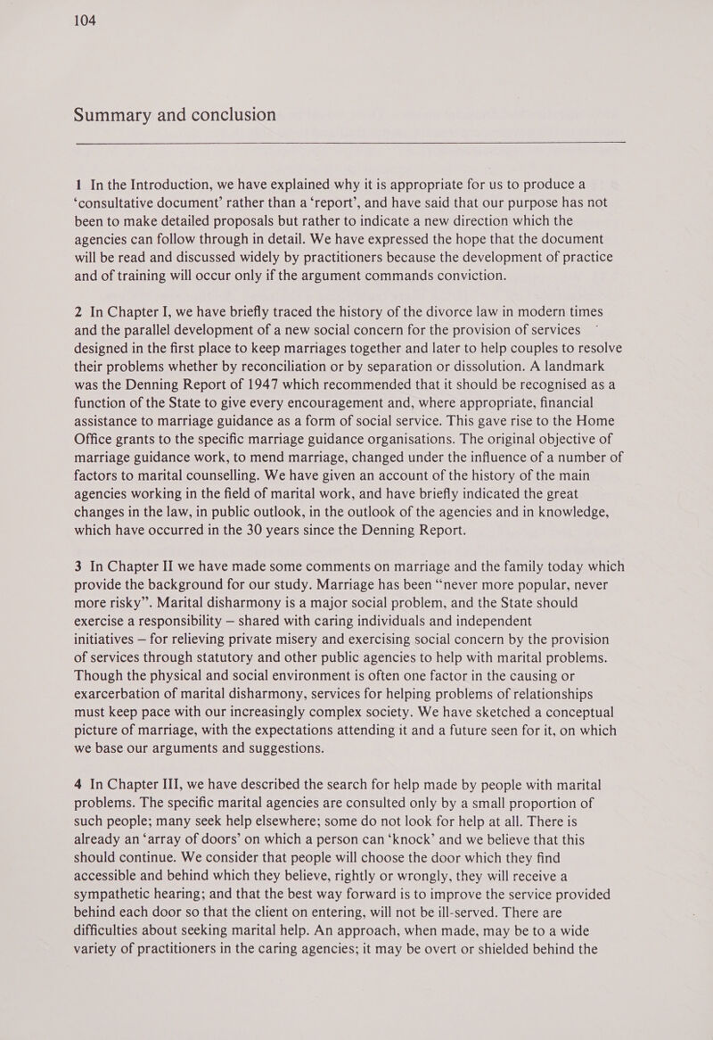 Summary and conclusion  1 In the Introduction, we have explained why it is appropriate for us to produce a ‘consultative document’ rather than a ‘report’, and have said that our purpose has not been to make detailed proposals but rather to indicate a new direction which the agencies can follow through in detail. We have expressed the hope that the document will be read and discussed widely by practitioners because the development of practice and of training will occur only if the argument commands conviction. 2 In Chapter I, we have briefly traced the history of the divorce law in modern times and the parallel development of a new social concern for the provision of services designed in the first place to keep marriages together and later to help couples to resolve their problems whether by reconciliation or by separation or dissolution. A landmark was the Denning Report of 1947 which recommended that it should be recognised as a function of the State to give every encouragement and, where appropriate, financial assistance to marriage guidance as a form of social service. This gave rise to the Home Office grants to the specific marriage guidance organisations. The original objective of marriage guidance work, to mend marriage, changed under the influence of a number of factors to marital counselling. We have given an account of the history of the main agencies working in the field of marital work, and have briefly indicated the great changes in the law, in public outlook, in the outlook of the agencies and in knowledge, which have occurred in the 30 years since the Denning Report. 3 In Chapter II we have made some comments on marriage and the family today which provide the background for our study. Marriage has been “never more popular, never more risky”. Marital disharmony is a major social problem, and the State should exercise a responsibility — shared with caring individuals and independent initiatives — for relieving private misery and exercising social concern by the provision of services through statutory and other public agencies to help with marital problems. Though the physical and social environment is often one factor in the causing or exarcerbation of marital disharmony, services for helping problems of relationships must keep pace with our increasingly complex society. We have sketched a conceptual picture of marriage, with the expectations attending it and a future seen for it, on which we base our arguments and suggestions. 4 In Chapter III, we have described the search for help made by people with marital problems. The specific marital agencies are consulted only by a small proportion of such people; many seek help elsewhere; some do not look for help at all. There is already an ‘array of doors’ on which a person can ‘knock’ and we believe that this should continue. We consider that people will choose the door which they find accessible and behind which they believe, rightly or wrongly, they will receive a sympathetic hearing; and that the best way forward is to improve the service provided behind each door so that the client on entering, will not be ill-served. There are difficulties about seeking marital help. An approach, when made, may be to a wide variety of practitioners in the caring agencies; it may be overt or shielded behind the