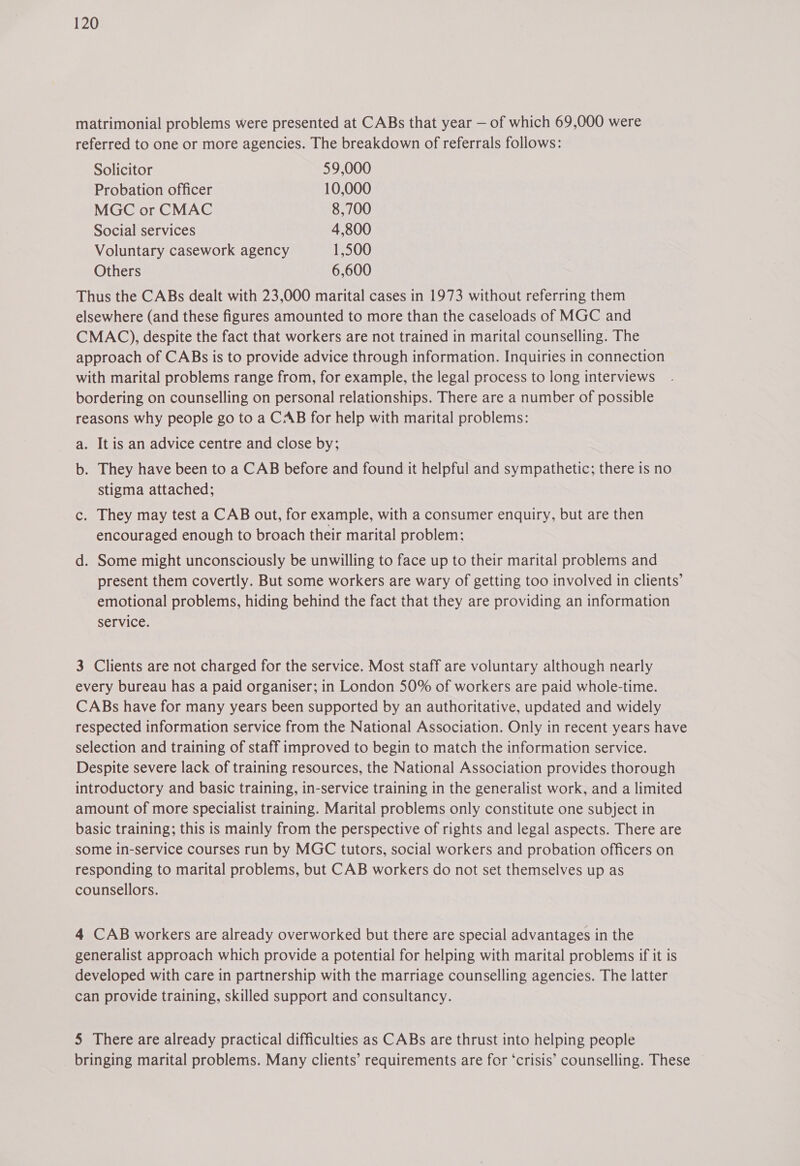 matrimonial problems were presented at CABs that year — of which 69,000 were referred to one or more agencies. The breakdown of referrals follows: Solicitor 59,000 Probation officer 10,000 MGC or CMAC 8,700 Social services 4,800 Voluntary casework agency 1,500 Others 6,600 Thus the CABs dealt with 23,000 marital cases in 1973 without referring them elsewhere (and these figures amounted to more than the caseloads of MGC and CMAC), despite the fact that workers are not trained in marital counselling. The approach of CABs is to provide advice through information. Inquiries in connection with marital problems range from, for example, the legal process to long interviews bordering on counselling on personal relationships. There are a number of possible reasons why people go to a CAB for help with marital problems: a. It is an advice centre and close by; b. They have been to a CAB before and found it helpful and sympathetic; there is no stigma attached; c. They may test a CAB out, for example, with a consumer enquiry, but are then encouraged enough to broach their marital problem; d. Some might unconsciously be unwilling to face up to their marital problems and present them covertly. But some workers are wary of getting too involved in clients’ emotional problems, hiding behind the fact that they are providing an information service. 3 Clients are not charged for the service. Most staff are voluntary although nearly every bureau has a paid organiser; in London 50% of workers are paid whole-time. CABs have for many years been supported by an authoritative, updated and widely respected information service from the National Association. Only in recent years have selection and training of staff improved to begin to match the information service. Despite severe lack of training resources, the National Association provides thorough introductory and basic training, in-service training in the generalist work, and a limited amount of more specialist training. Marital problems only constitute one subject in basic training; this is mainly from the perspective of rights and legal aspects. There are some in-service courses run by MGC tutors, social workers and probation officers on responding to marital problems, but CAB workers do not set themselves up as counsellors. 4 CAB workers are already overworked but there are special advantages in the generalist approach which provide a potential for helping with marital problems if it is developed with care in partnership with the marriage counselling agencies. The latter can provide training, skilled support and consultancy. 5 There are already practical difficulties as CABs are thrust into helping people bringing marital problems. Many clients’ requirements are for ‘crisis’ counselling. These